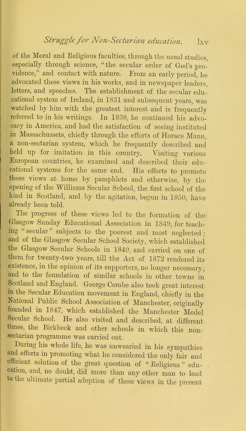 of the Moral and Keligious faculties, through the usual studies, especially through science,  the secular order of God's pro- vidence, and contact with nature. From an early period, he advocated these views in his works, and in newspaper leaders, letters, and speeches. The establishment of the secular edu- cational system of Ireland, in 1831 and subsequent years, was watched by him with the greatest interest and is frequently referred to in his writings. In 1838, he continued his advo- cacy in America, and had the satisfaction of seeing instituted in Massachussets, chiefly through the efforts of Horace Mann, a non-sectarian system, which he frequently described and held up for imitation in this country. Visiting various European countries, he examined and described their edu- cational systems for the same end. His efforts to promote these views at home by pamphlets and otherwise, by the opening of the Williams Secular School, the first school of the kind in Scotland, and by the agitation, begun in 1850, have already been told. The progress of these views led to the formation of the Glasgow Sunday Educational Association in 1849, for teach- ing  secular subjects to the poorest and most neglected; and of the Glasgow Secular School Society, which established the Glasgow Secular Schools in 1849, and carried on one of them for twenty-two years, till the Act of 1872 rendered its existence, in the opinion of its supporters, no longer necessary; and to the foundation of similar schools in other towns in Scotland and England. George Combe also took great interest in the Secular Education movement in England, chiefly in the National Public School Association of Manchester, originally founded in 1847, which established the Manchester Model Secular School. He also visited and described, at different times, the Birkbeck and other schools in which this non- sectarian programme was carried out. During his whole life, he was unwearied in his sympathies and efforts in promoting what he considered the only fair and efficient solution of the great question of  Eeligious  edu- cation, and, no doubt, did more than any other man to lead to the ultimate partial adoption of these views in the present