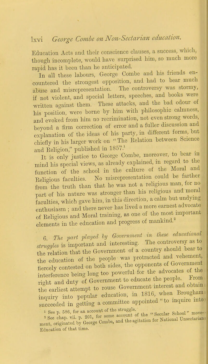 Education Acts and their conscience clauses, a success, which, though incomplete, would have surprised him, so much more rapid has it been than he anticipated. In all these labours, George Combe and his friends en- countered the strongest opposition, and had to bear much abuse and misrepresentation. The controversy was stormy, if not violent, and special letters, speeches, and books were written against them. These attacks, and the bad odour of his position, were borne by him with philosophic calmness, and evoked from him no recrimination, not even strong words, beyond a firm correction of error and a fuller discussion and explanation of the ideas of his party, in different forms, but chiefly in his larger work on The Eelation between Science and Religion, published in 1857.1 It is only justice to George Combe, moreover, to bear in mind his special views, as already explained, in regard to the function of the school in the culture of the Moral and Eeligious faculties. No misrepresentation could be farther from the truth than that he was not a religious man for no part of his nature was stronger than his religious and moral faculties, which gave him, in this direction, a calm but undying enthusiasm ; and there never has lived a more earnest advocate of Eeligious and Moral training, as one of the most important elements in the education and progress of mankind. 6 The part played by Government in time educational struaales is important and interesting. The controversy as to he felation that the Government of a country should bear to the education of the people was protracted and vehement fnterfe'ence being long too powerful for the advocates of th« rioht and duty of Government to educate the people F om he earliest attempt to rouse Government^interest a^obtam; inquiry into popular education, in 1816 when Brougham, succeeded in getting a committee appointed to inquire m| tuition for National UnsecUnan, Education of that time.