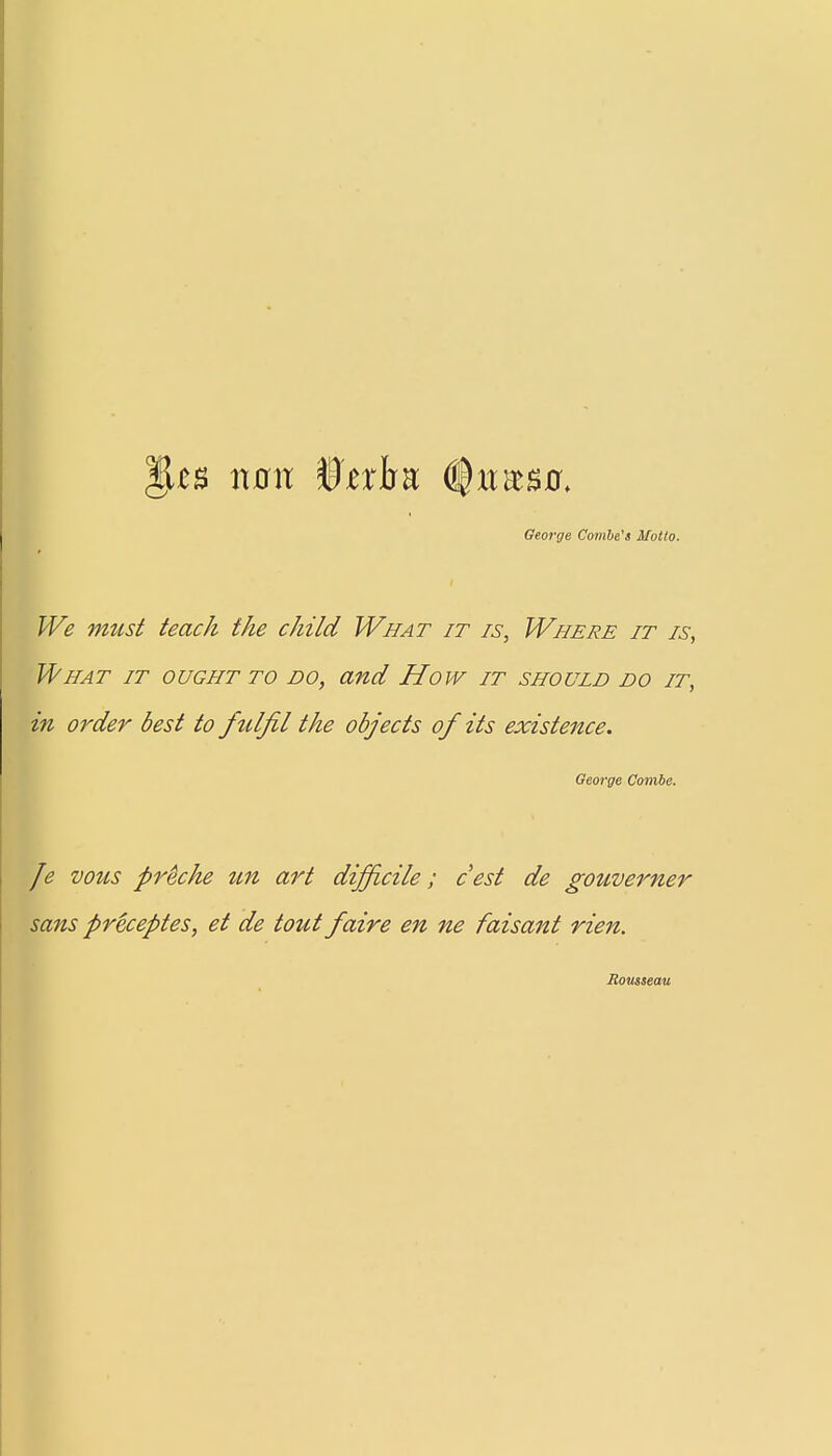 £8 VLOXX WtxhK ($U%$Ot George Combe's Motto. We must teach the child What it is, Where it is, What it ought to bo, and How it should do it, in order best to fulfil the objects of its existence. George Combe. Je vous pr&che un art difficile; cest de gouverner sans preceptes, et de tout faire en ne faisant rien. Rousseau