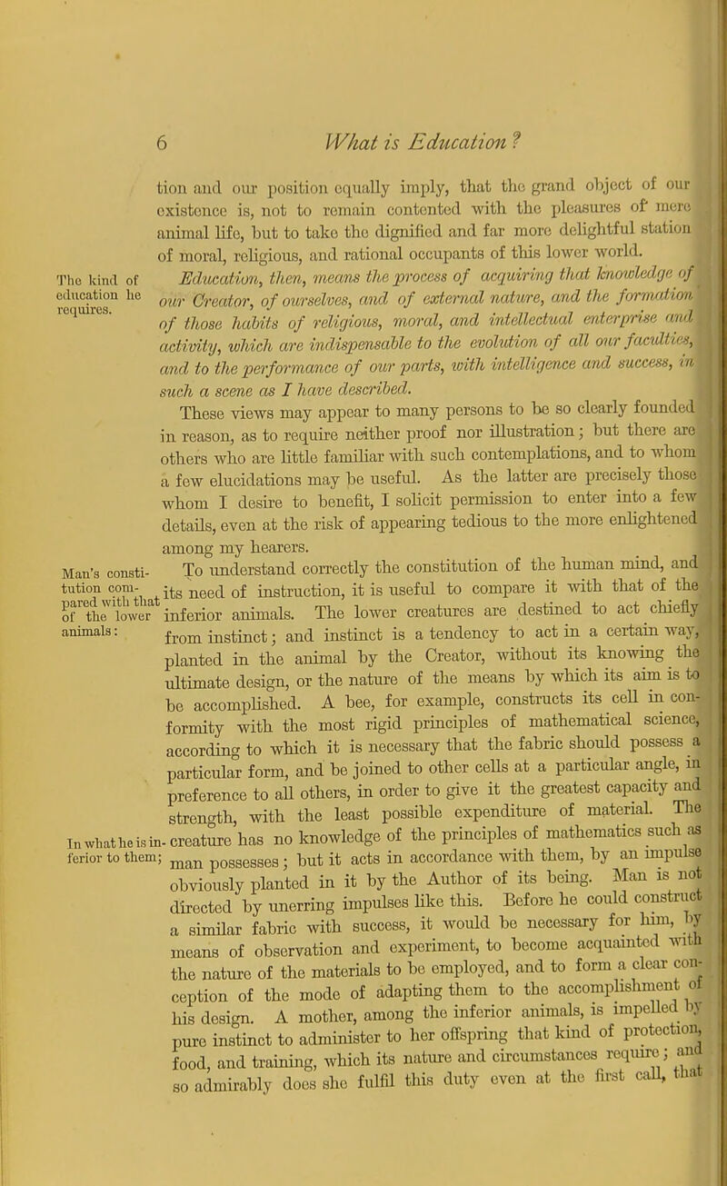 tion and our position equally imply, that the grand object of our oxistonce is, not to remain contented with the pleasures of mere 1 animal life, but to take the dignified and far more delightful station of moral, religious, and rational occupants of this lower world. The kind of Education, then, means the process of acquiring that knowledge of education he (mr @reaior) of ourselves, and of external nature, and the formation* requires. ^ ]iabits of religious, moral, and intellectual enterprise and activity, which are indispensable to the evolution of all onr facultiesM and to the performance of our parts, with intelligence and success, raj such a scene as I have described. These views may appear to many persons to be so clearly founded! in reason, as to require neither proof nor illustration; but there are others who are little familiar with such contemplations, and to whom a few elucidations may be useful. As the latter are precisely those J whom I desire to benefit, I solicit permission to enter into a few details, even at the risk of appearing tedious to the more enlightened! among my hearers. I Man's consti- To understand correctly the constitution of the human mind, and tution com- -tg nee(i of instruction, it is useful to compare it with that of the rtrlow inferior animals. The lower creatures are destined to act chieflyj animals: fr0m instinct; and instinct is a tendency to act in a certain way,*! planted in the animal by the Creator, without its knowing the ultimate design, or the nature of the means by which its aim is toj be accomplished. A bee, for example, constructs its cell in con- formity with the most rigid principles of mathematical science, according to which it is necessary that the fabric should possess a particular form, and be joined to other cells at a particular angle, in preference to all others, in order to give it the greatest capacity and strength, with the least possible expenditure of material. The Inwhatheisin-creature has no knowledge of the principles of mathematics such as ferior to them; man p0gseg8es; but it acts in accordance with them, by an impulse obviously planted in it by the Author of its being. Man is not directed by unerring impulses like this. Before he could construct a similar fabric with success, it would be necessary for him, by means of observation and experiment, to become acquainted with the nature of the materials to be employed, and to form a clear con- ception of the mode of adapting them to the accomplishment ol his design. A mother, among the inferior animals, is impelled by pure instinct to administer to her offspring that kind of protection, food, and training, which its nature and circumstances require ; aiu so admirably does she fulfil this duty even at the first call, that
