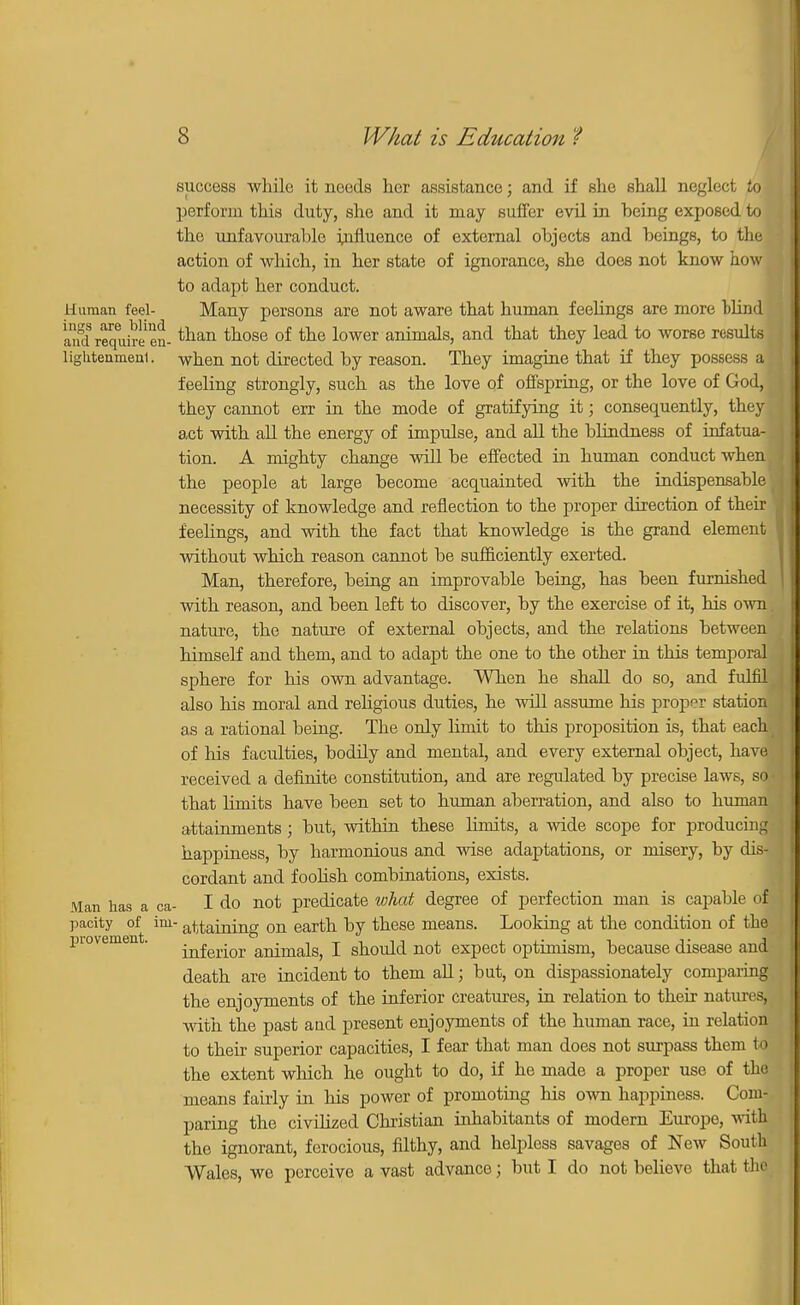 success while it needs her assistance; and if she shall neglect to perform this duty, she and it may suffer evil in heing exposed to the unfavourable influence of external objects and beings, to the action of which, in her state of ignorance, she does not know how to adapt her conduct. Human feel- Many persons are not aware that human feelings are more bliud and require en- tlian taose of tne lower animals, and that they lead to worse results lighteumeai. when not directed by reason. They imagine that if they possess al feeling strongly, such as the love of offspring, or the love of God, they cannot err in the mode of gratifying it; consequently, they act with all the energy of impulse, and all the blindness of infatua- tion. A mighty change will be effected in human conduct when the people at large become acquainted with the indispensable f necessity of knowledge and reflection to the proper direction of their feelings, and with the fact that knowledge is the grand element without which reason cannot be sufficiently exerted. Man, therefore, being an improvable being, has been furnished with reason, and been left to discover, by the exercise of it, his own. nature, the nature of external objects, and the relations between himself and them, and to adapt the one to the other in this temporal sphere for his own advantage. When he shall do so, and fulfil also his moral and religious duties, he will assume his proper station as a rational being. The only hmit to this proposition is, that each of his faculties, boddy and mental, and every external object, have received a definite constitution, and are regulated by precise laws, sea that limits have been set to human aberration, and also to human attainments; but, within these limits, a wide scope for producing happiness, by harmonious and wise adaptations, or misery, by dis- cordant and foolish combinations, exists. Man has a ca- I do not predicate what degree of perfection man is capable of^ pacity of im- staining on earth by these means. Looking at the condition of the piovement. ^fc^-p aniraals, I should not expect optimism, because disease and! death are incident to them all; but, on dispassionately comparing the enjoyments of the inferior creatures, in relation to their natures, with the past aud present enjoyments of the human race, in relation to their superior capacities, I fear that man does not surpass them to the extent which he ought to do, if he made a proper use of the means fairly in his power of promoting his own happiness. Com- paring the civilized Christian inhabitants of modern Europe, with the ignorant, ferocious, filthy, and helpless savages of New South Wales, we perceive a vast advance j but I do not believe that the