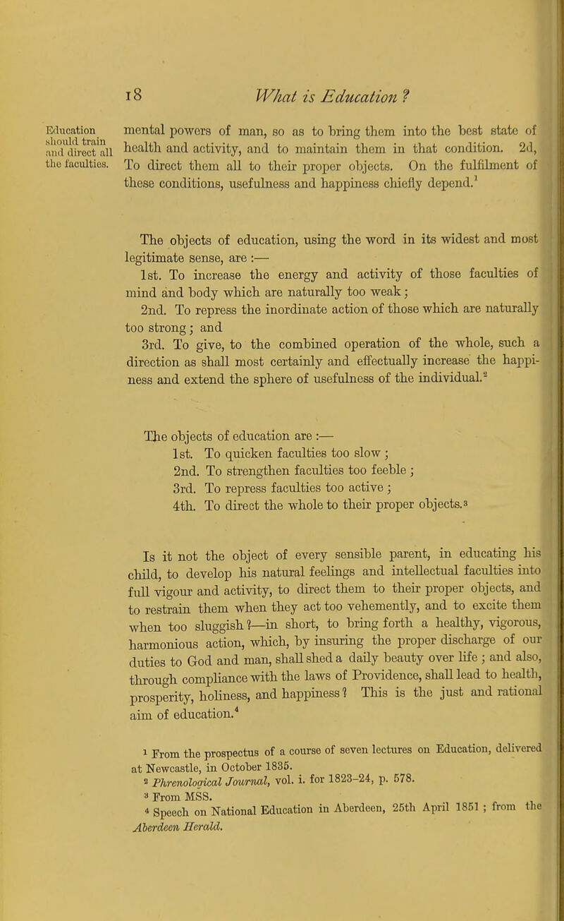 Education mental powers of man, so as to bring them into the best state of and direct all health and activity, and to maintain them in that condition. 2d, tho faculties. To direct them all to their proper objects. On the fulfilment of these conditions, usefulness and happiness chiefly depend.1 The objects of education, using the word in its widest and most legitimate sense, are :— 1st. To increase the energy and activity of those faculties of mind and body which are naturally too weak; 2nd. To repress the inordinate action of those which are naturally too strong; and 3rd. To give, to the combined operation of the whole, such a direction as shall most certainly and effectually increase the happi- ness and extend the sphere of usefulness of the individual.2 The objects of education are :— 1st. To quicken faculties too slow ; 2nd. To strengthen faculties too feeble ; 3rd. To repress faculties too active ; 4th. To direct the whole to their proper objects. 3 Is it not the object of every sensible parent, in educating his child, to develop his natural feelings and intellectual faculties into full vigour and activity, to direct them to their proper objects, and to restrain them when they act too vehemently, and to excite them when too sluggish 1—in short, to bring forth a healthy, vigorous, harmonious action, which, by insuring the proper discharge of our duties to God and man, shall shed a daily beauty over life j and also, through compliance with the laws of Providence, shall lead to health, prosperity, holiness, and happiness? This is the just and rational aim of education.4 1 From the prospectus of a course of seven lectures on Education, delivered at Newcastle, in October 1835. s Phrenological Journal, vol. i. for 1823-24, p. 578. a From MSS. * Speech on National Education in Aberdeen, 25th April 1851 ; from the Aberdeen Herald.