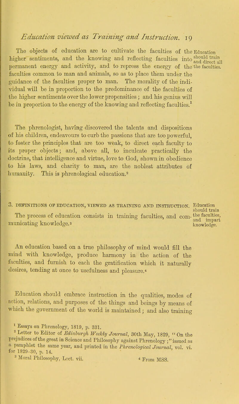 The objects of education are to cultivate the faculties of the Education higher sentiments, and the knowing and reflecting faculties into sll°uid trai 0 ... and direct call permanent energy and activity, and to repress the energy of the the faculties. faculties common to man and animals, so as to place them under the guidance of the faculties proper to man. The morality of the indi- vidual will he in proportion to the predominance of the faculties of the higher sentiments over the lower propensities; and his genius will he in proportion to the energy of the knowing and reflecting faculties.1 The phrenologist, having discovered the talents and dispositions of his children, endeavours to curb the passions that are too powerful, to foster the principles that are too weak, to direct each faculty to its proper objects; and, above all, to inculcate practically the doctrine, that intelligence and virtue, love to God, shown in obedience to his laws, and charity to man, are the noblest attributes of humanity. This is phrenological education.2 3. DEFINITIONS OP EDUCATION, VIEWED AS TRAINING AND INSTRUCTION. Education should train The process of education consists in training faculties, and com-the faculties> . .. m 11 0 and impart municating knowledge.» knowledge. An education based on a true philosophy of mind would fill the mind with knowledge, produce harmony iu the action of the faculties, and furnish to each the gratification which it naturally desires, tending at once to usefulness and pleasure.* Education should embrace instruction in the qualities, modes of action, relations, and purposes of the things and beings by means of which the government of the world is maintained; and also training 1 Essays on Phrenology, 1819, p. 331. 2 Letter to Editor of Edinburgh Weekly Journal, 30th May, 1829,  On the prejudices of the great in Science and Philosophy against Phrenology ; issued as a pamphlet the same year, and printed in the Phrenological Journal, vol. vi. for 1829-30, p. 14. 3 Moral Philosophy, Lcct. vii. * From MSS.