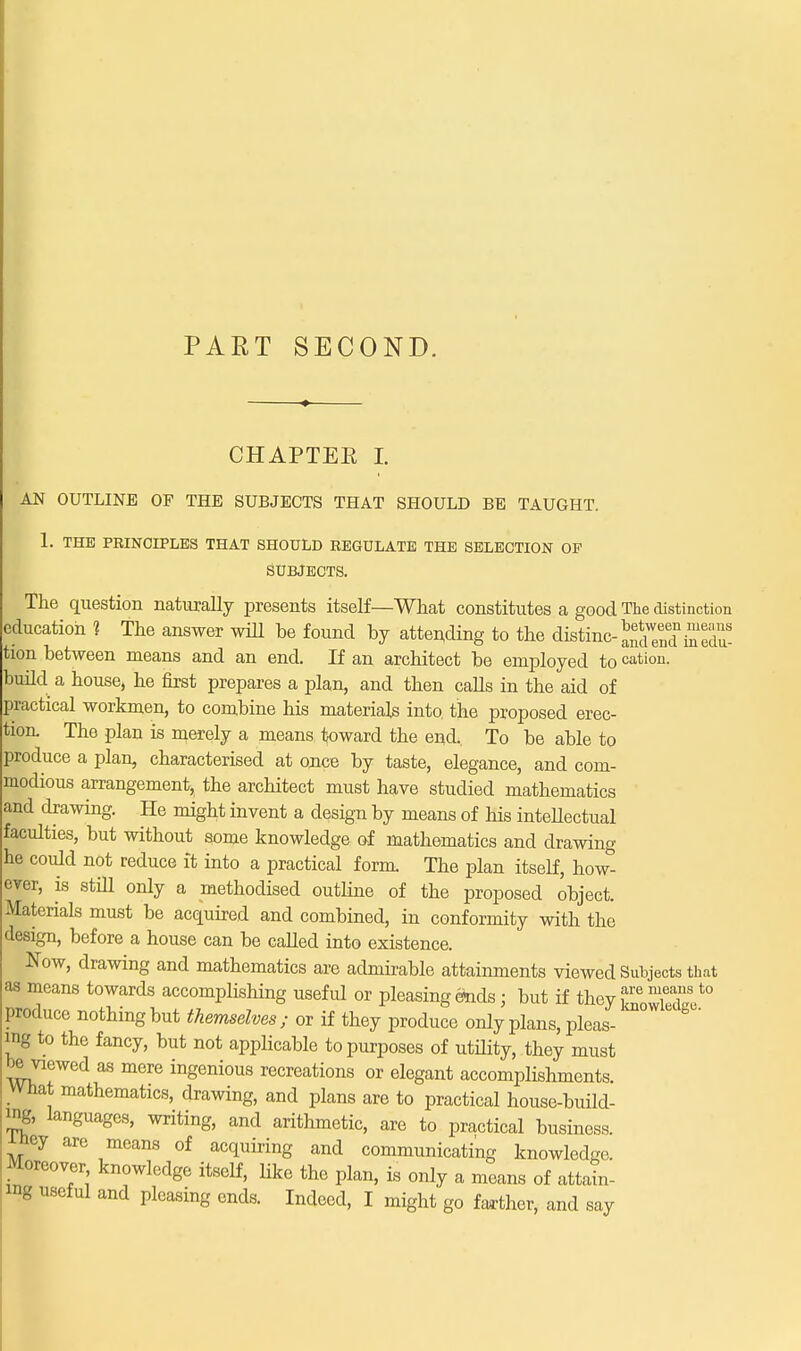 CHAPTER I. AN OUTLINE OF THE SUBJECTS THAT SHOULD BE TAUGHT. 1. THE PRINCIPLES THAT SHOULD REGULATE THE SELECTION OF SUBJECTS. The question naturally presents itself—What constitutes a good The distinction education ? The answer will be found by attending to the distmc^^Ttoedu- tion between means and an end. If an architect be employed to cation, build a house, he first prepares a plan, and then calls in the aid of practical workmen, to combine his materials into, the proposed erec- tion. The plan is merely a means toward the end. To be able to produce a plan, characterised at once by taste, elegance, and com- modious arrangement, the architect must have studied mathematics and drawing. He might invent a design by means of his intellectual faculties, but without some knowledge of mathematics and drawing- he could not reduce it into a practical form. The plan itself, how- ever, is still only a methodised outline of the proposed object. Materials must be acquired and combined, in conformity with the design, before a house can be called into existence. Now, drawing and mathematics are admirable attainments viewed Subjects that as means towards accomplishing useful or pleasing feds; but if they ^ffi,*0 produce nothing but themselves; or if they produce only plans, pleas- ™™ * ^ ing to the fancy, but not applicable to purposes of utility, they must be viewed as mere ingenious recreations or elegant accomplishments. What mathematics, drawing, and plans are to practical house-build- ing, languages, writing, and arithmetic, are to practical business, ■niey are means of acquiring and communicating knowledge. Moreover knowledge itself, like the plan, is only a means of attain- ing useful and pleasing ends. Indeed, I might go farther, and say