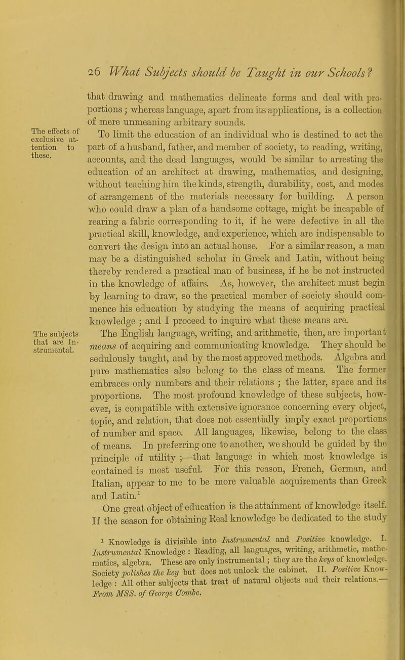 The effects of exclusive at- tention to these. The subjects that are In- strumental. that drawing and mathematics delineate forms and deal with pro- portions ; whereas language, apart from its applications, is a collection | of mere unmeaning arbitrary sounds. To limit the education of an individual who is destined to act the 1 part of a husband, father, and member of society, to reading, writing, accounts, and the dead languages, would be similar to arresting the education of an architect at drawing, mathematics, and designing, without teaching him the kinds, strength, durability, cost, and modes of arrangement of the materials necessary for building. A person who could draw a plan of a handsome cottage, might be incapable of rearing a fabric corresponding to it, if he were defective in all the practical skill, knowledge, and experience, which are indispensable to 1 convert the design into an actual house. For a similar reason, a man may be a distinguished scholar in Greek and Latin, without being thereby rendered a practical man of business, if he be not instructed in the knowledge of affairs. As, however, the architect must begin by learning to draw, so the practical member of society should com- mence his education by studying the means of acquiring practical knowledge ; and I proceed to inquire what these means are. The English language, writing, and arithmetic, then, are important means of acquiring and communicating knowledge. They should be sedulously taught, and by the most approved methods. Algebra and pure mathematics also belong to the class of means. The former embraces only numbers and their relations ; the latter, space and its proportions. The most profound knowledge of these subjects, how- ever, is compatible with extensive ignorance concerning every object, topic, and relation, that does not essentially imply exact proportions of number and space. All languages, likewise, belong to the class of means. In preferring one to another, we should be guided by the principle of utility ;—that language in which most knowledge is contained is most useful For this reason, French, German, and Italian, appear to me to be more valuable acquirements than Greek and Latin.1 One great object of education is the attainment of knowledge itself. If the season for obtaining Keal knowledge be dedicated to the stuily 1 Knowledge is divisible into Instrumental and Positive knowledge. I. Instrumental Knowledge: Reading, all languages, writing, arithmetic, roathe; raatics, algebra. These are only instrumental; they are the keys of knowledge. Society polishes the key but does not unlock the cabinet. II. Positive Know- ledge : All other subjects that treat of natural objects and their relations.— From MSS. of George Combe.