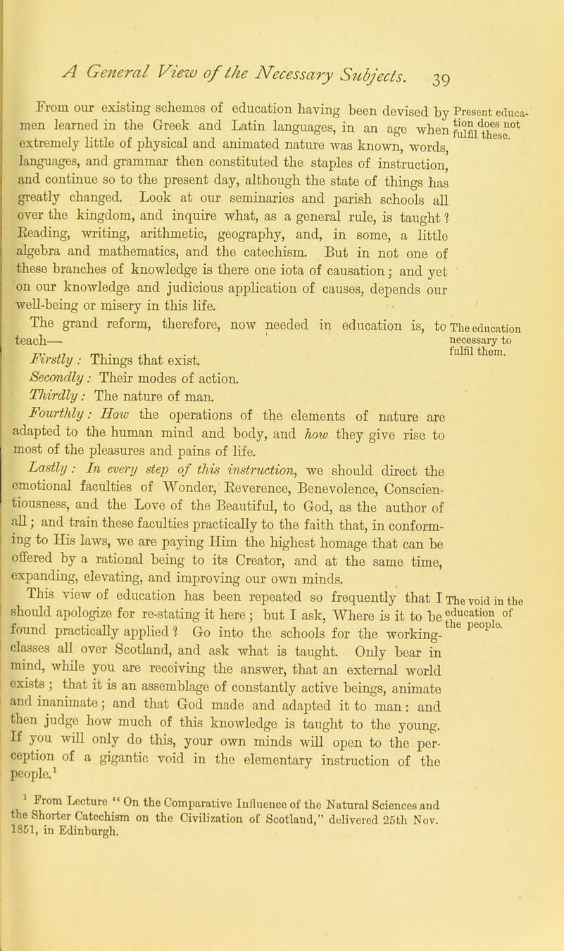 From our existing schemes of education having been devised by Present e.luca- men learned in the Greek and Latin languages, in an age when Maltese0t extremely little of physical and animated nature was known, words, languages, and grammar then constituted the staples of instruction, and continue so to the present day, although the state of things has greatly changed. Look at our seminaries and parish schools all over the kingdom, and inquire what, as a general rule, is taught 1 Beading, writing, arithmetic, geography, and, in some, a little algebra and mathematics, and the catechism. But in not one of these branches of knowledge is there one iota of causation; and yet on our knowledge and judicious application of causes, depends our well-being or misery in this life. The grand reform, therefore, now needed in education is, to The education teach— necessary to 77T- ,7 rm • ,1 , • , fulfil them. firstly : Things that exist. Secondly; Their modes of action. Thirdly: The nature of man. Fourthly: How the operations of the elements of nature are adapted to the human mind and body, and how they give rise to most of the pleasures and pains of life. Lastly: In every step of this instruction, we should direct the emotional faculties of Wonder, Beverence, Benevolence, Conscien- tiousness, and the Love of the Beautiful, to God, as the author of all; and train these faculties practically to the faith that, in conform- ing to His laws, we are paying Him the highest homage that can be offered by a rational being to its Creator, and at the same time, expanding, elevating, and improving our own minds. This view of education has been repeated so frequently that I The void in the should apologize for re-stating it here; but I ask, Where is it to be^g03^ of found practically applied 1 Go into the schools for the working- 6 Pe°P & classes all over Scotland, and ask what is taught. Only bear in mind, while you are receiving the answer, that an external world exists ; that it is an assemblage of constantly active beings, animate and inanimate; and that God made and adapted it to man: and then judge how much of this knowledge is taught to the young. If you will only do this, your own minds will open to the per- ception of a gigantic void in the elementary instruction of the people.1 1 From Lecture  On the Comparative Influence of the Natural Sciences and the Shorter Catechism on the Civilization of Scotland, delivered 25th Nov. 1851, in Edinburgh.