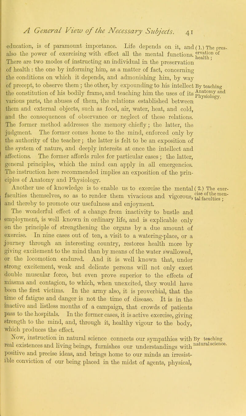 education, is of paramount importance. Life depends on it, and(l.) The pres- also the power of exercising with effect all the mental functions. ^1*1° °f There are two modes of instructing an individual in the preservation of health: the one by informing him, as a matter of fact, concerning the conditions on which it depends, and admonishing him, by way of precept, to observe them; the other, by expounding to his intellect By teaching the constitution of his bodily frame, and teaching him the uses of its physicT^y™1 various parts, the abuses of them, the relations established between them and external objects, such as food, air, water, heat, and cold, and the consequences of observance or neglect of these relations. The former method addresses the memory chiefly; the latter, the judgment. The former comes home to the mind, enforced only by the authority of the teacher; the latter is felt to be an exposition of the system of nature, and deeply interests at once the intellect and affections. The former affords rules for particular cases ; the latter, general principles, which the mind can apply in all emergencies. The instruction here recommended implies an exposition of the prin- ciples of Anatomy and Physiology. Another use of knowledge is to enable us to exercise the mental ( 2.) The exer- facidties themselves, so as to render them vivacious and vigorous, talfafultie™-11 and thereby to promote our usefulness and enjoyment. The wonderful effect of a change from inactivity to bustle and employment, is well known in ordinary life, and is explicable only on the principle of strengthening the organs by a due amount of exercise. In nine cases out of ten, a visit to a watering-place, or a journey through an interesting country, restores health more by giving excitement to the mind than by means of the water swallowed, or the locomotion endured. And it is well known that, under strong excitement, weak and delicate persons will not only exert double muscular force, but even prove superior to the effects of miasma and contagion, to which, when unexcited, they would have pen the first victims. In the army also, it is proverbial, that the time of fatigue and danger is not the time of disease. It is in the inactive and listless months of a campaign, that crowds of patients pass to the hospitals. In the former cases, it is active exercise, giving strength to the mind, and, through it, healthy vigour to the body, which produces the effect. Now, instruction in natural science connects our sympathies with By teaching real existences and living beings, furnishes our understandings with naturalscience- positive and precise ideas, and brings home to our minds an irresist- ible conviction of our being placed in the midst of agents, physical,