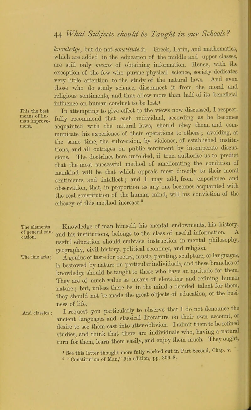 knowledge, but do not constitute it. Greek, Latin, and mathematics, which are added in the education of the middle and upper classes, are still only means of obtaining information. Hence, with the exception of the few who pursue physical science, society dedicates very little attention to the study of the natural laws. And even those who do study science, disconnect it from the moral and religious sentiments, and thus allow more than half of its beneficial influence on human conduct to be lost.1 This the hest In attempting to give effect to the views now discussed, I respect- raanTmprove- fully recommend that each individual, according as he becomes ment. acquainted with the natural laws, should obey them, and com- municate his experience of their operations to others; avoiding, at the same time, the subversion, by violence, of established institu- tions, and all outrages on public sentiment by intemperate discus- sions. The doctrines here unfolded, if true, authorise us to predict that the most successful method of ameliorating the condition of mankind will be that which appeals most directly to their moral sentiments and intellect; and I may add, from experience and observation, that, in proportion as any one becomes acquainted with the real constitution of the human mind, will his conviction of the efficacy of this method increase.2 The elements Knowledge of man himself, his mental endowments, his history, colon6™16*111 and k*8 institutions, belongs to the class of useful information. A useful education should embrace instruction in mental philosophy, geography, civil history, political economy, and religion. The fine arts; A genius or taste for poetry, music, painting, sculpture, or languages, is bestowed by nature on particular individuals, and these branches of knowledge shoidd be taught to those who have an aptitude for them They are of much value as means of elevating and refining human nature; but, unless there be in the mind a decided talent for them, they shoidd not be made the great objects of education, or the busi- ness of life. And classics • I request you particularly to observe that I do not denounce the ancient languages and classical literature on their own account, or desire to see them cast into utter oblivion. I admit them to be refined studies, and think that there are individuals who, having a natural turn for them, learn them easily, and enjoy them much. They ought, 1 See this latter thought more fully worked out in Part Second, Chap. v. • a Constitution of Man, 9th edition, pp. 306-8.