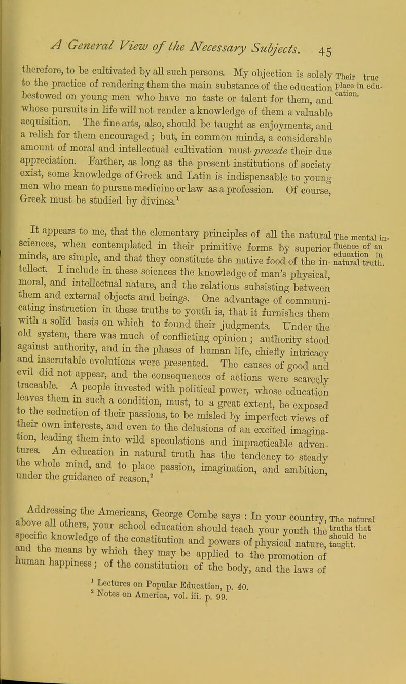 therefore, to be cultivated by all such persons. My objection is solely Their true to the practice of rendering them the main substance of the education Pla.ce in edu- bestowecl on young men who have no taste or talent for them, and Cati°D' whose pursuits in life will not render a knowledge of them a valuable acquisition. The fine arts, also, should be taught as enjoyments, and a relish for them encouraged; but, in common minds, a considerable amount of moral and intellectual cultivation must precede their due appreciation. Farther, as long as the present institutions of society exist, some knowledge of Greek and Latin is indispensable to young men who mean to pursue medicine or law as a profession. Of course, Greek must be studied by divines.1 It appears to me, that the elementary principles of aU the natural The mental in- sciences, when contemplated in their primitive forms by superiorfluence of an minds, are simple, and that they constitute the native food of the in- fatoalZth. tellect. I include m these sciences the knowledge of man's physical, moral, and intellectual nature, and the relations subsisting between them and external objects and beings. One advantage of communi- cating instruction in these truths to youth is, that it furnishes them with a solid basis on which to found their judgments. Under the old system, there was much of conflicting opinion; authority stood against authority, and in the phases of human life, chiefly intricacy and inscrutable evolutions were presented. The causes of good and evil did not appear, and the consequences of actions were scarcely traceable. A people invested with political power, whose education leaves them in such a condition, must, to a great extent, be exposed to the seduction of their passions, to be misled by imperfect views of their own interests, and even to the delusions of an excited imagina- tion, leading them into wild speculations and impracticable adven- tures An education in natural truth has the tendency to steady the whole mind, and to place passion, imagination, and ambition, under the guidance of reason..2 above all others, your school education should teach your youth thetmhs that specific knowledge of the constitution and powers of physical nature, ttgg.be and the means by which they may be applied to the promotion <rf ' human happmess; of the constitution of the body, and the laws of 1 Lectures on Popular Education, p. 40. 2 Notes on America, vol. iii. p. 99.