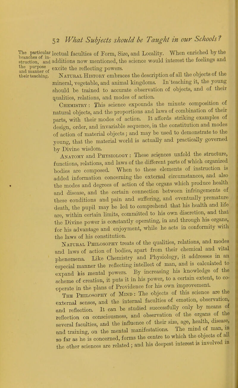 bfmol??81 loctual faculties of Form, Size, and Locality. When enriched by the struotion, and additions now mentioned, the science would interest the feelings and the purpose excite the reflecting powers. and manner ot ° L , . ,, , t their teaching. Natural History embraces the description of all the objects 01 tne mineral, vegetable, and animal kingdoms. Inteacliing it, the young should be trained to accurate observation of objects, and of their qualities, relations, and modes of action. Chemistry: This science expounds the minute composition of natural objects, and the proportions and laws of combination of then- parts, with their modes of action. It affords striking examples of design, order, and invariable sequence, in the constitution and modes of action of material objects; and may be used to demonstrate to the young, that the material world is actually and practically governed by Divine wisdom Anatomy and Physiology : These sciences unfold the structure, functions, relations, and laws of the different parts of which organized bodies are composed. When to these elements of instruction is added information concerning the external circumstances, and also the modes and degrees of action of the organs which produce health and disease, and the certain connection between infringements of these conditions and pain and suffering, and eventually premature death, the pupil may be led to comprehend that his health and life are, within certain limits, committed to Ms own discretion, and that the Divine power is constantly operating, in and through his organs, for his advantage and enjoyment, while he acts in conformity with the laws of his constitution. Natural Philosophy treats of the qualities, relations, and modes and laws of action of bodies, apart from their chemical and vital phenomena. Like Chemistry and Physiology, it addresses in an especial manner the reflecting intellect of man, and is calculated to expand his mental powers. By increasing his knowledge of the scheme of creation, it puts it in his power, to a certain extent, to co- pperate in the plans of Providence for his own improvement. The Philosophy of Mind : The objects of this science are the external senses, and the internal faculties of emotion, observation, and reflection. It can be studied successfully only by means of reflection on consciousness, and observation of the organs of the several faculties, and the influence of their size, age, health disease, and training, on the mental manifestations. The mind of man in so far as he is concerned, forms the centre to winch the objects of aU the other sciences are related; and his deepest interest is involved m