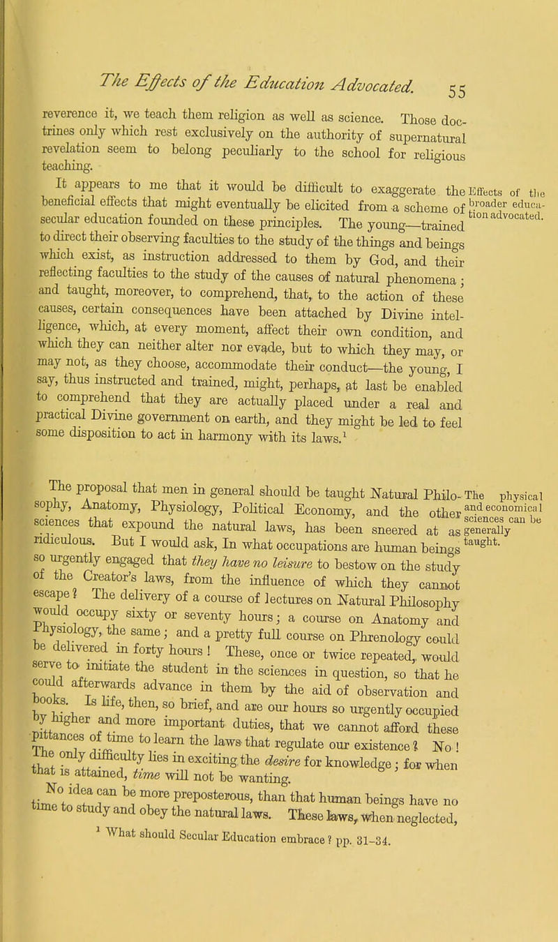 reverence it, we teach them religion as well as science. Those doc- trines only which rest exclusively on the authority of supernatural revelation seem to belong peculiarly to the school for religious teaching. It appears to me that it would be difficult to exaggerate the Effects of the beneficial effects that might eventually be elicited from a scheme of b.roader eclu™- secular education founded on these principles. The young—trained tlonadvocatecL to direct their observing faculties to the study of the things and beings which exist, as instruction addressed to them by God, and their reflecting faculties to the study of the causes of natural phenomena ; and taught, moreover, to comprehend, that,, to the action of these causes, certain consequences have been attached by Divine intel- ligence, which, at every moment, affect their own condition, and which they can neither alter nor evade, but to which they may, or may not, as they choose, accommodate their conduct—the young, I say, thus instructed and trained, might, perhaps, at last be enabled to comprehend that they are actually placed under a real and practical Divine government on earth, and they might be led to feel some disposition to act in harmony with its laws.1 The proposal that men in general should be taught Natural Philo- The physical sopny, Anatomy, Physiology, Political Economy, and the otherandeconomical sciences that expound the natural laws, has been sneered at M5£SSly ridiculous. But I would ask, In what occupations are human beingstaught so urgently engaged that they ham no leisure to bestow on the study of the Creator's laws, from the influence of which they cannot escape ? The delivery of a course of lectures on Natural Philosophy wold occupy sixty or seventy hours; a course on Anatomy and i-nysiology, the same ■ and a pretty full course on Phrenology could be delivered in forty hours ! These, once or twice repeated,, would serve to^ initiate the student in the sciences in question, so that he could afterwards advance in them by the aid of observation and oooto is life, then, so brief, and are our hours so urgently occupied by higher and more important duties, that we cannot afford these pittances of time to learn the law* that regulate our existence I No - ihe only difficulty lies in exciting the desire for knowledge; for when that is attained, time will not be wanting. *Z°* TU ^ m°re PreP°sterous> <*an that human beings have no time to study and obey the natural laws. These laws, when neglected, 1 What should Secular Education embrace? pp. 31-34.
