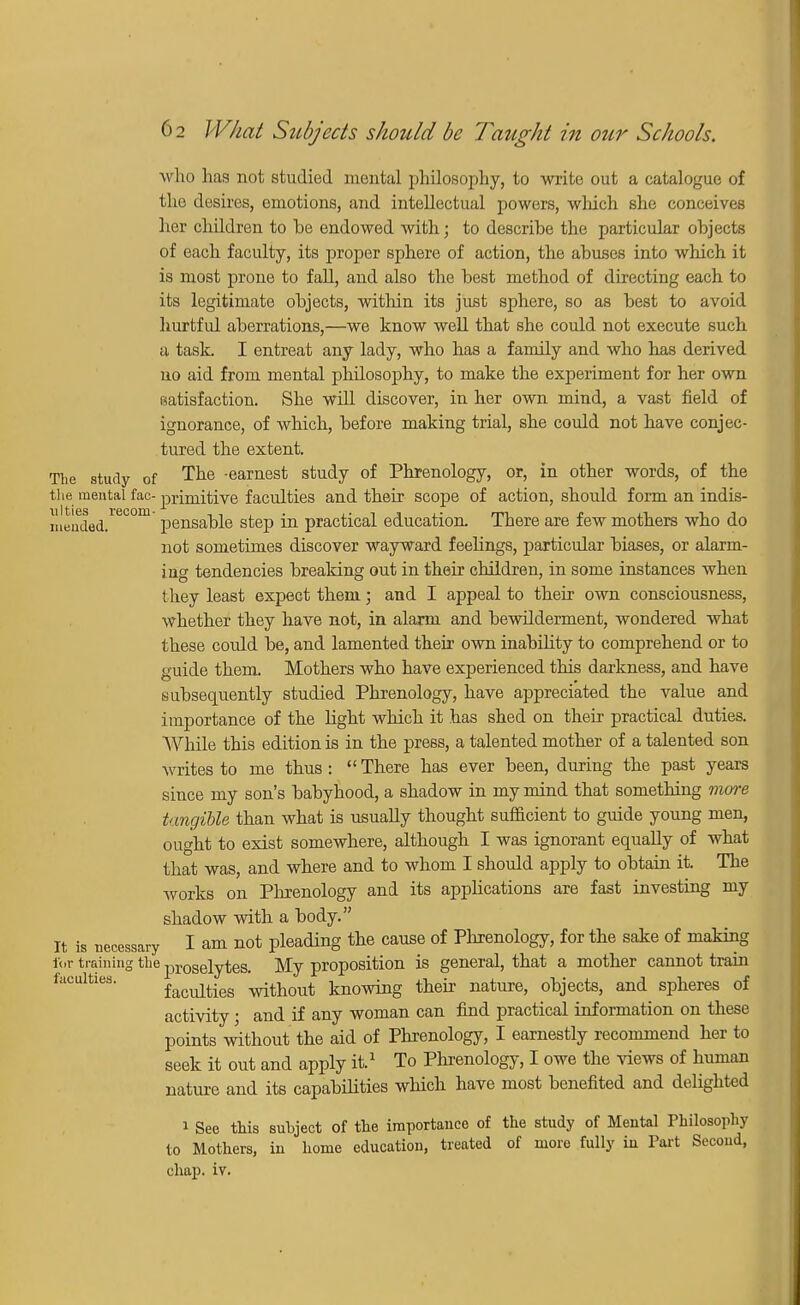 who has not studied mental philosophy, to write out a catalogue of the desires, emotions, and intellectual powers, which she conceives her children to he endowed with; to descrihe the particular objects of each faculty, its proper sphere of action, the abuses into which it is most prone to fall, and also the best method of directing each to its legitimate objects, within its just sphere, so as best to avoid hurtful aberrations,—we know well that she could not execute such a task. I entreat any lady, who has a family and who has derived no aid from mental philosophy, to make the experiment for her own satisfaction. She will discover, in her own mind, a vast field of ignorance, of which, before making trial, she could not have conjec- tured the extent. The study of The -earnest study of Phrenology, or, in other words, of the the mental fac- primitive faculties and their scope of action, should form an indis- meaded.re00m pensable step in practical education. There are few mothers who do not sometimes discover wayward feelings, particular biases, or alarm- ing tendencies breaking out in their children, in some instances when they least expect them; and I appeal to their own consciousness, whether they have not, in alarm and bewilderment, wondered what these could be, and lamented their own inability to comprehend or to guide them Mothers who have experienced this darkness, and have subsequently studied Phrenology, have appreciated the value and importance of the light which it has shed on their practical duties. While this edition is in the press, a talented mother of a talented son writes to me thus :  There has ever been, during the past years since my son's babyhood, a shadow in my mind that something more tangible than what is usually thought sufficient to guide young men, ought to exist somewhere, although I was ignorant equally of what that was, and where and to whom I should apply to obtain it. The Avorks on Phrenology and its applications are fast investing my shadow with a body. It is necessary I am not pleading the cause of Phrenology, for the sake of making for training the proselytes. My proposition is general, that a mother cannot train faculties. facuities without knowing their nature, objects, and spheres of activity; and if any woman can find practical information on these points without the aid of Phrenology, I earnestly recommend her to seek it out and apply it.1 To Phrenology, I owe the views of human nature and its capabilities which have most benefited and delighted i See this subject of the importance of the study of Mental Philosophy to Mothers, in home education, treated of more fully in Part Second, chap. iv.