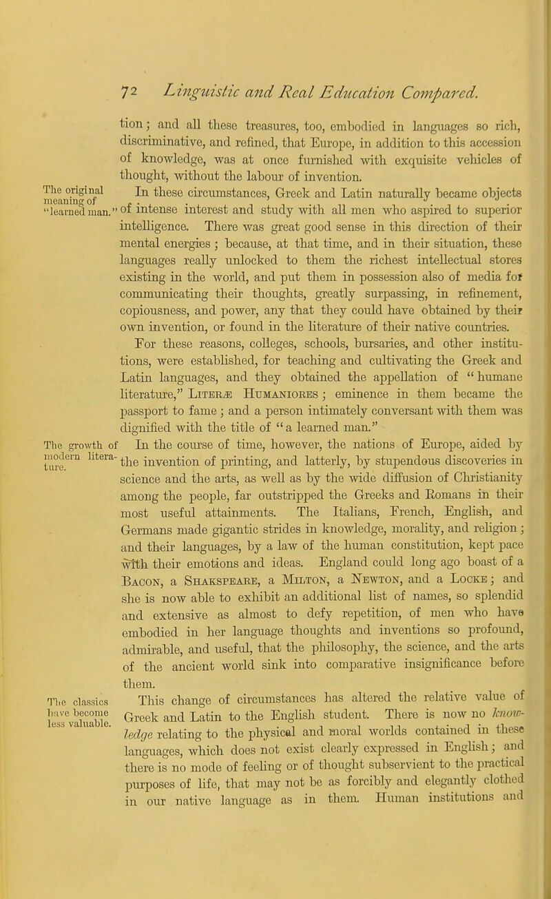 turn; and all these treasures, too, embodied in Languages so rich, discriminative, and refined, that Europe, in addition to this accession of knowledge, was at once furnished with exquisite vehicles of thought, without the labour of invention. The original In these circumstances, Greek and Latin naturally became objects learned man. °f intense interest and study with all men who aspired to superior intelligence. There was great good sense in this direction of their mental energies ; because, at that time, and in their situation, these languages really unlocked to them the richest intellectual stores existing in the world, and put them in possession also of media fof communicating their thoughts, greatly surpassing, in refinement, copiousness, and power, any that they could have obtained by their own invention, or found in the literature of their native countries. For these reasons, colleges, schools, bursaries, and other institu- tions, were established, for teaching and cultivating the Greek and Latin languages, and they obtained the appellation of  humane literature, Liters Htjmanior.es ; eminence in them became the passport to fame; and a person intimately conversant with them was dignified with the title of a learned man. The growth of In the course of time, however, the nations of Europe, aided by tare6™ hteratae invention of printing, and latterly, by stupendous discoveries in science and the arts, as well as by the wide diffusion of Christianity among the people, far outstripped the Greeks and Eonians in their most useful attainments. The Italians, French, English, and Germans made gigantic strides in knowledge, morality, and religion; and their languages, by a law of the human constitution, kept pace with their emotions and ideas. England could long ago boast of a Bacon, a Shakspeare, a Milton, a Newton, and a Locke ; and she is now able to exhibit an additional list of names, so splendid and extensive as almost to defy repetition, of men who have embodied in her language thoughts and inventions so profound, admirable, and useful, that the philosophy, the science, and the arts of the ancient world sink into comparative insignificance before them. The classics This change of circumstances has altered the relative value of lTvSuable Greek and Latin to tb3 EnSHsn studeut There is now u0 Jn>'~ ledge relating to the physical and moral worlds contained in these languages, which does not exist clearly expressed in English; and there is no mode of feeling or of thought subservient to the practical purposes of life, that may not be as forcibly and elegantly clothed in our native language as in them. Human institutions and