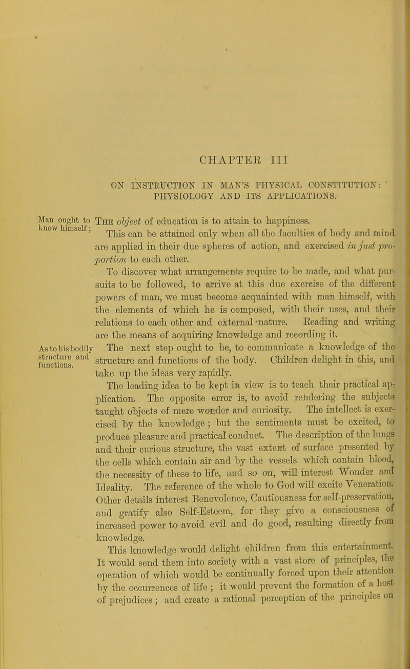 CHAPTER III ON INSTKUCTION IN MAN'S PHYSICAL CONSTITUTION: ' PHYSIOLOGY AND ITS APPLICATIONS. Man ought to Xhe object of education is to attain to happiness. ' Tins can be attained only when all the faculties of body and mind are applied in their due spheres of action, and exercised in just pro- portion to each other. To discover what arrangements require to be made, and wbat pur- suits to be followed, to arrive at this due exercise of the different powers of man, we must become acquainted with man himself, witl the elements of which he is composed, with their uses, and their relations to each other and external 'nature. Reading and writing are the means of acquiring knowledge and recording it. As to his bodily The next step ought to be, to comnmnicate a knowledge of the functions ^ stracture ancl functions of the body. Children delight in this, ami take up the ideas very rapidly. The leading idea to be kept ill view is to teach their practical ap- plication. The opposite error is, to avoid rendering the subjects taught objects of mere wonder and curiosity. The intellect is exer- cised by the knowledge; but the sentiments must be excited, to produce pleasure and practical conduct. The description of the lungs aud their curious structure, the vast extent of surface presented by the cells which contain air and by the vessels which contain blood, the necessity of these to life, and so on, will interest Wonder and Ideality. The reference of the whole to God will excite Veneration. Other details interest Benevolence, Cautiousness for self-preservation, and gratify also Self-Esteem, for they give a consciousness of increased power to avoid evil and do good, resulting directly from knowledge. This knowledge would delight children from tins entertainment. It would send them into society with a vast store of principles, the operation of which, would be continually forced upon their attention by the occurrences of life j it would prevent the formation of a host, of prejudices ; and create a rational perception of the principles on