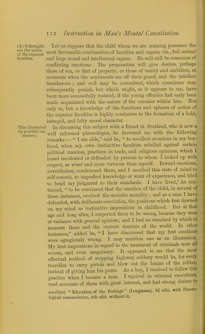 (3. )Tt strength- Let us suppose that the child whom we are training possesses the ofthesupOTior most favourable combination of faculties and organs, viz., full animal faculties. and large moral and intellectual organs. He will still be conscious of conflicting emotions. The propensities will give desires, perhaps those of sex, or that of property, or those of vanity and ambition, at moments when the sentiments are off their guard, and the intellect treacherous ; and evil may be committed, which conscience may subsequently punish, but which might, as it appears to me, have been more successfully resisted, if the young offender had early been made acquainted with the nature of the enemies within him Not only so, but a knowledge of the functions and spheres of action of the superior faculties is highly conducive to the formation of a bold, intrepid, and lofty moral character. This illustrated In discussing this subject with a friend in Scotland, who is now a by youthful ex-weU ^ormea phrenologist, he favoured me with the following remarks :— I am able, said he,  to recollect occasions in my boy- hood, when my own instinctive faculties rebelled against certain political maxims, practices in trade, and religious opinions, which I heard inculcated or defended by persons to whom I looked up with respect, as wiser and more virtuous than myself. Inward emotions, nevertheless, condemned them, and I ascribed this state of mind to self-conceit, to imperfect knowledge or want of experience, and tried to bend my judgment to their standards. I have lived, he con- tinued,  to be convinced that the emotion of the child, in several of these instances, evolved the sounder morality; and as a man I have defended, with deliberate conviction, the positions which first dawned on my mind as instinctive impressions in childhood But at that age and long after, I suspected them to be wrong, because they were at variance with general opinion; and I had no standard by which to measure them and the current maxims of the world In other instances, added he,  I have discovered that my first emotions were egregiouely wrong. I may mention one as an illustration. My first impressions in regard to the treatment of criminals were all severe, and even sanguinary. It appeared to me that the most effectual method of stopping highway robbery would be, for every traveller to carry pistols and blow out the brains of the robber, instead of giving him his purse. As a boy, I resolved to foUow tins practice when I became a man. I rejoiced in criminal executions, read accounts of them with great interest, and had strong desires to excellent « Education of the Feelings (Longmans), 3d edit, with Phreno- logical nomenclature, 4th edit, without it.