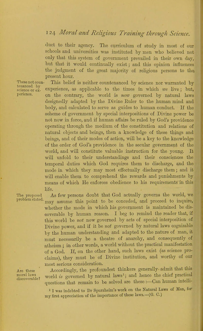 duct to their agency. The curriculum of study in most of our schools and universities was instituted by men who believed not only that this system of government prevailed in their own day, but that it would continually exist; and this opinion influences the judgment of the great majority of religious persons to the. present hour. These not coun- This belief is neither countenanced by science nor warranted by srienctfor ex- experience, as applicable to the times in which we live; but, perience. Qn the contrary, the world is now governed by natural laws designedly adapted by the Divine Euler to the human mind and body, and calculated to serve as guides to human conduct. If the scheme of government by special interpositions of Divine power be not now in force, and if human affairs be ruled by God's providence operating through the medium of the constitution and relations of natural objects and beings, then a knowledge of these things and beings, and of their modes of action, 'will be a key to the knowledge of the order of God's providence in the secular government of the world, and will constitute valuable instruction for the young. It will unfold to their understandings and their consciences the temporal duties which God requires them to discharge, and the mode in which they may most effectually discharge them; and it will enable them to comprehend the rewards and punishments by means of which He enforces obedience to his requirements in this life. The proposed As few persons doubt that God actually governs the world, we problem stated, asSume this point to be conceded, and proceed to inquire, whether the mode in which his government is maintained be dis- coverable by human reason. I beg to remind the reader that, if this world be not now governed by acts of special interposition of Divine power, and if it be not governed by natural laws cognizable by the human understanding and adapted to the nature of man, it must necessarily be a theatre of anarchy, and consequently of atheism; in other words, a world without the practical manifestation of a God. If, on the other hand, such laws exist (as science pro- claims), they must be of Divine institution, and worthy of our most serious consideration. Are these Accordingly, the profoundest thinkers generally- admit that this discoverable? world is governed ^7 natural laws1; and hence the chief practical scove a . ^^.^ ^ remain to ^e solVed are these:—Can human intelli- 11 was indebted to Dr Spurzheim's work on the Natural Laws of Man, for my first appreciation of the importance of these laws.—(G. C.)