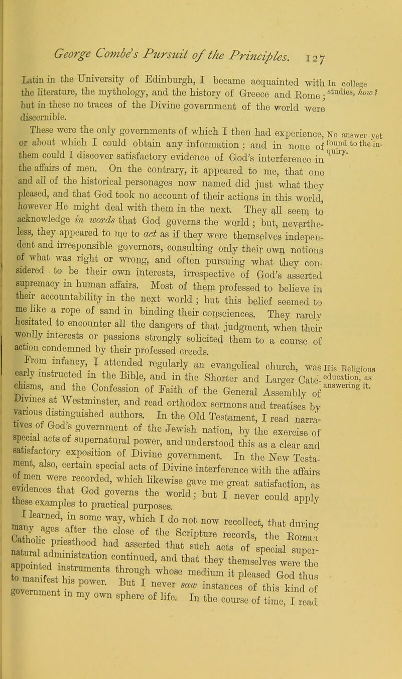 Latin in the University of Edinburgh, I became acquainted with in college the literature, the mythology, and the history of Greece and Eome • studies> h°w ? but in these no traces of the Divine government of the world were discernible. These were the only governments of which I then had experience, No answer yet or about which I could obtain any information ; and in none of foi-ml to the in them could I discover satisfactory evidence of God's interference in the affairs of men. On the contrary, it appeared to me, that one and all of the historical personages now named did just what they pleased, and that God took no account of their actions in this world, however He might deal with them in the next. They all seem to acknowledge in words that God governs the world; but, neverthe- less, they appeared to me to act as if they were themselves indepen- dent and irresponsible gqvernors, consulting only their own notions of what was right or wrong, and often pursuing what they con- sidered to be their own interests, irrespective of God's asserted supremacy in human affairs. Most of them professed to believe in their accountabdity in the next world ; but this beHef seemed to me like a rope of sand in binding their consciences. They rarely hesitated to encounter ad the dangers of that judgment, when their wordly interests or passions strongly sobcited them to a course of action condemned by their professed creeds. From infancy, J attended regularly an evangelical church, was His Religious early instructed in the Bible, and in the Shorter and Larger Cate-educatio»> » chasms, and the Confession of Faith of the General Assembly of answerinS Divines at Westminster, and read orthodox sermons and treatises bv various distinguished authors. In the Old Testament, I read narra- tes of God s government of the Jewish nation, by the exercise of special acts of supernatural power, and understood this as a clear and satisfactory exposition of Divine government. In the New Testa- ment, also, certain special acts of Divine interference with the affairs eliZc^T IT i^' WhiGh Kk6Wi8e gaVe me ^eat ^faction, as vdences that God governs the world; but I never could apply these examples to practical purposes. PP 7 manv aled' ™7' ^ 1 d° n0t n°W recoUect> ^at during many ages after the close of the Scripture records, the IW° Ca h0hc thQ0d had agserted ^ ^ ,™!™ natural administration continued, and that they themselves w X ovlnm nt inT^' 1 iMhno °f ^ government in my own sphere of life. In the course of time, I read