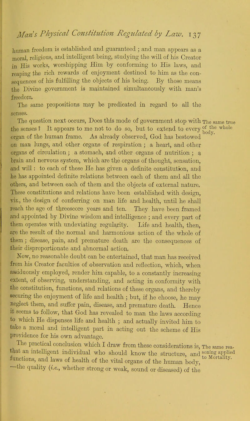 human freedom is established and guaranteed ; and man appears as a moral, religious, and intelligent being, studying the will of his Creator in His works, worshipping Him by conforming to His laws, and reaping the rich rewards of enjoyment destined to him as the con- sequences of his fulfilling the objects of his being. By those means the Divine government is maintained simultaneously with man's freedom, The same propositions may be predicated in regard to all the senses. The question next occurs, Does this mode of government stop with The same true the senses 1 It appears to me not to do so, but to extend to every °* e whole organ of the human frame. As already observed, God has bestowed on man lungs, and other organs of respiration; a heart, and other organs of circulation; a stomach, and other organs of nutrition ; q, brain and nervous system, which are the organs of thought, sensation, and whl: to each of these He has given a definite constitution, and he has appointed definite relations between each of them and all the others, and between each of them and the objects of external nature, These constitutions and relations have been established with design, viz., the design of conferring on man life and health, until he shall reach the age of threescore years and ten. They have been framed and appointed by Divine wisdom and intelligence ; and every part of them operates with undeviating regularity. Life and health, then, are the result of the normal and harmonious action of the whole of them; disease, pain, and premature death are the consequences of their disproportionate and abnormal action, ifow, no reasonable doubt can be entertained, that man has received from his Creator faculties of observation and reflection, which, when assiduously employed, render him capable, to a constantly increasing extent, of observing, understanding, and acting in conformity with the constitution, functions, and relations of these organs, and thereby securing the enjoyment of life and health ; but, if he choose, he may neglect them, and suffer pain, disease, and premature death. Hence it seems to follow, that God has revealed to man the laws according to which He dispenses life and health ; and actually invited him to take a moral and intelligent part in acting out the scheme of His providence for his own advantage. The practical conclusion which I draw from these considerations is, The same rea- that an intelligent individual who should know the structure and soninS applied functions, and laws of health of the vital organs of the human body,t0 Mortahty- —the quality {i.e., whether strong or weak, sound or diseased) of the