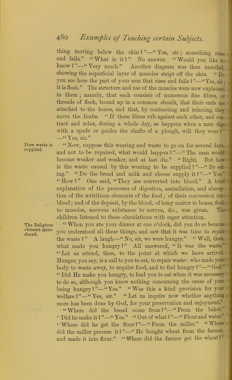 supplied. thing moving below the skin 1— Yes, sir; something rises and falls. What is it? No answer. Would you like to know?—Very much. Another diagram was then unrolled, showing the superficial layer of muscles stript off the skin.  Do you see here the part of your arm that rises and falls ?—Yes, sir • it is flesh. The structure and use of the muscles were now explained to them ; namely, that each consists of numerous fine fibres, or threads of flesh, bound up in a common sheath, that their ends are attached to the bones, and that, by contracting and relaxing, they move the limbs.  If these fibres rub against each other, and con- tract and relax, during a whole day, as happens when a man digs with a spade or guides the shafts of a plough, will they wear ? — Yes, sir. How waste is  Now, suppose this wearing and waste to go on for several days, and not to be repaired, what would happen ?— The man would become weaker and weaker, and at last die. Eight. But how is the waste caused by this wearing to be supplied ?— By eat- ing. Do the bread and milk and cheese supply it?—Yes.  How ?  One said,  They are converted into blood. A brief explanation of the processes of digestion, assimilation, and absorp- tion of the nutritious elements of the food; of their conversion into blood; and of the deposit, by the blood, of bony matter to bones, flesh to muscles, nervous substance to nerves, &c, was given. The children listened to these elucidations with eager attention. The Religious  When you ate your dinner at one o'clock, did you do so because ducednt mtr° y°u understood all these things,' and saw that it was time to repair the waste 1 A laugh— No, sir, we were hungry.  Well, then, 1 what made you hungry ? All answered,  It was the waste.  Let us attend, then, to the point at which we have arrived. Hunger, you say, is a call to yon to eat, to repair waste: who made your l body to waste away, to require food; and to feel hungry?— God.  Did He make you hungry, to lead you to eat when it was necessary to do so, although you knew nothing concerning the cause of your being hungry?—Yes. Was this a kind provision for your welfare ?— Yes, sir.  Let us inquire now whether anything . more has been done by God, for your preservation and enjoyment. Where did the bread come from?—From the baker.  Did he make it ?— Yes.  Out of what ?— Flour and water. Where did he get the flour I—1' From the miller. Where did the miller procure it ?— He bought wheat from the farmer, and made it into flour. Where did the farmer get the wheat f
