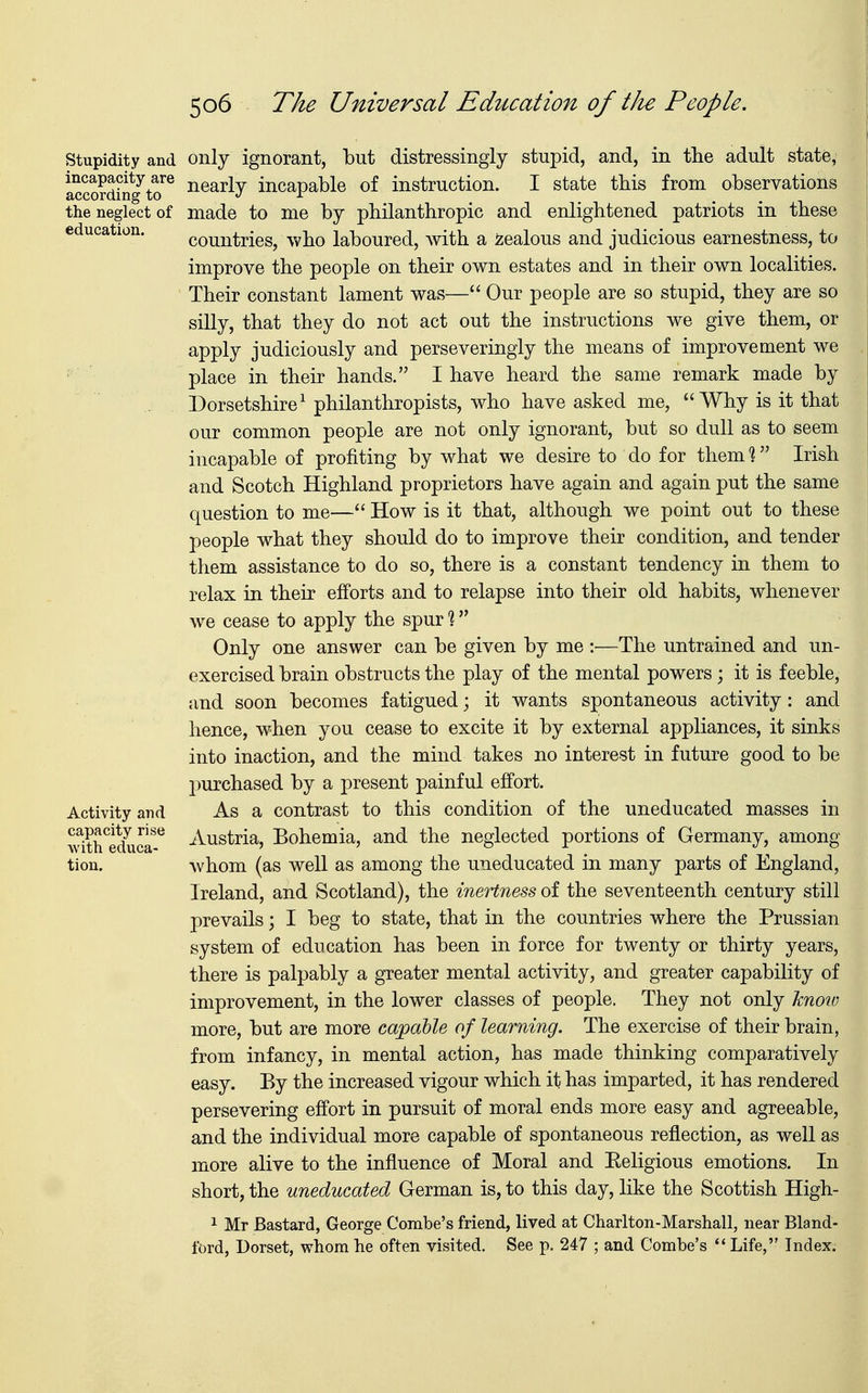 Stupidity and incapacity are according to the neglect of education. Activity and capacity rise with educa- tion. only ignorant, but distressingly stupid, and, in the adult state, nearly incapable of instruction. I state this from observations made to me by philanthropic and enlightened patriots in these countries, who laboured, with a Jealous and judicious earnestness, to improve the people on their own estates and in their own localities. Their constant lament was— Our people are so stupid, they are so silly, that they do not act out the instructions we give them, or apply judiciously and perseveringly the means of improvement we place in their hands. I have heard the same remark made by Dorsetshire1 philanthropists, who have asked me, Why is it that our common people are not only ignorant, but so dull as to seem incapable of profiting by what we desire to do for them % Irish and Scotch Highland proprietors have again and again put the same question to me— How is it that, although we point out to these people what they should do to improve their condition, and tender them assistance to do so, there is a constant tendency in them to relax in their efforts and to relapse into their old habits, whenever we cease to apply the spur % Only one answer can be given by me :—The untrained and un- exercised brain obstructs the play of the mental powers; it is feeble, and soon becomes fatigued; it wants spontaneous activity: and hence, when you cease to excite it by external appliances, it sinks into inaction, and the mind takes no interest in future good to be purchased by a present painful effort. As a contrast to this condition of the uneducated masses in Austria, Bohemia, and the neglected portions of Germany, among whom (as well as among the uneducated in many parts of England, Ireland, and Scotland), the inertness of the seventeenth century still prevails; I beg to state, that in the countries where the Prussian system of education has been in force for twenty or thirty years, there is palpably a greater mental activity, and greater capability of improvement, in the lower classes of people. They not only know more, but are more capable of learning. The exercise of their brain, from infancy, in mental action, has made thinking comparatively easy. By the increased vigour which it has imparted, it has rendered persevering effort in pursuit of moral ends more easy and agreeable, and the individual more capable of spontaneous reflection, as well as more alive to the influence of Moral and Eeligious emotions. In short, the uneducated German is, to this day, like the Scottish High- 1 Mr Bastard, George Combe's friend, lived at Charlton-Marshall, near Bland- ford, Dorset, whom he often visited. See p. 247 ; and Combe's  Life, Index.