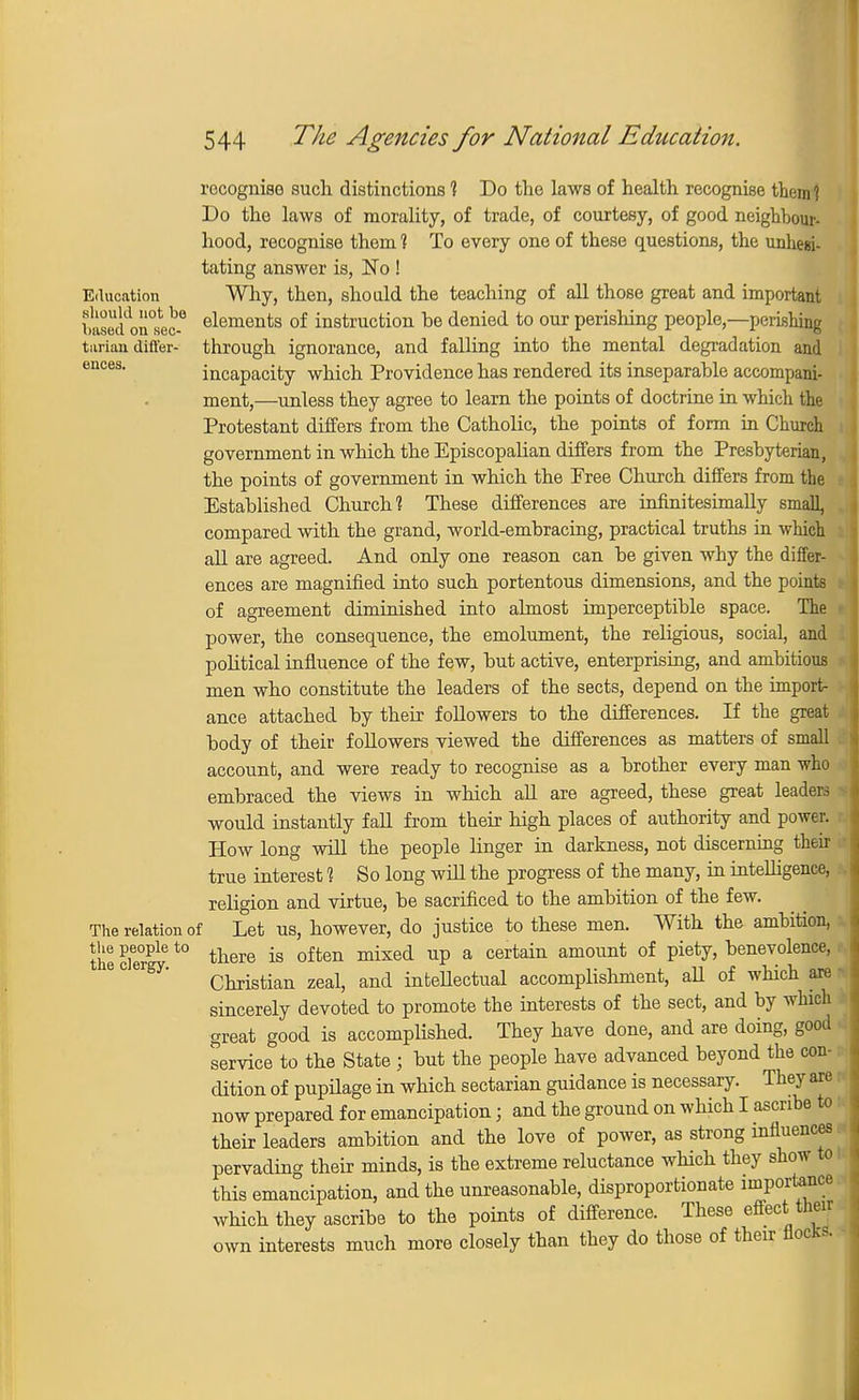 Education .should not be based on sec- tarian differ- ences. rocognise such distinctions 1 Do the laws of health recognise them? Do the laws of morality, of trade, of courtesy, of good neighbour- hood, recognise them 1 To every one of these questions, the unhesi- tating answer is, No! Why, then, should the teaching of all those great and important elements of instruction he denied to our perishing people,—perishing through ignorance, and falling into the mental degradation and incapacity which Providence has rendered its inseparable accompani- ment,—unless they agree to learn the points of doctrine in which the Protestant differs from the Catholic, the points of form in Church government in which the Episcopalian differs from the Presbyterian, the points of government in which the Free Church differs from the Established Church? These differences are infinitesimally small, compared with the grand, world-embracing, practical truths in which all are agreed. And only one reason can be given why the differ- ences are magnified into such portentous dimensions, and the points of agreement diminished into almost imperceptible space. The power, the consequence, the emolument, the religious, social, and political influence of the few, but active, enterprising, and ambitious men who constitute the leaders of the sects, depend on the import- ance attached by their followers to the differences. If the great body of their followers viewed the differences as matters of small account, and were ready to recognise as a brother every man who embraced the views in which all are agreed, these great leaders would instantly fall from their high places of authority and power. How long will the people linger in darkness, not discerning their true interest 1 So long will the progress of the many, in intelligence, religion and virtue, be sacrificed to the ambition of the few. The relation of Let us, however, do justice to these men. With the ambition, the clerPle t0 tliere is often mixed up a certain amount of VietJ> benevolence, Christian zeal, and intellectual accomplishment, aU of which are sincerely devoted to promote the interests of the sect, and by which great good is accomplished. They have done, and are doing, good service to the State ; but the people have advanced beyond the con- dition of pupilage in which sectarian guidance is necessary. They are now prepared for emancipation; and the ground on which I ascribe to their leaders ambition and the love of power, as strong influences pervading their minds, is the extreme reluctance which they show to this emancipation, and the unreasonable, disproportionate importance which they ascribe to the points of difference. These effect their interests much more closely than they do those of their flocks. own
