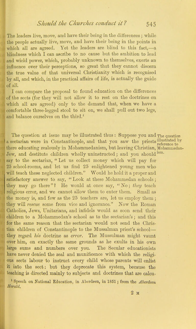 I The leaders live, move, and have their being in the differences; while I the people actually live, move, and have their being in the points in i 1 which all are agreed. Yet the leaders are blind to this fact,—a I blindness which I can ascribe to no cause but the ambition to lead hand wield power, which, probably unknown to themselves, exerts au influence over their perceptions, so great that they cannot discern the true value of that universal Christianity which is recognised by all, and which, in the practical affairs of life, is actually the guide 1 of all. I can compare the proposal to found education on the differences I of the sects (for they will not allow it to rest on the doctrines on I which all are agreed) only to the demand that, when we have a I comfortable three-legged stool to sit on, we shall pull out two legs, and balance ourselves on the third.1 The question at issue may be illustrated thus : Suppose you and The question a sectarian were in Constantinople, and that you saw the priests ill?strate(* r ' ^ r reference to I there educating zealously in Mohammedanism, but leaving Christian, Mohammedan- I Jew, and destitute children wholly uninstructed; and you shouldlsm' I say to the sectarian, Let us collect money which will pay for 25 school-rooms, and let us find 25 enlightened young men who will teach these neglected children. Would he hold it a proper and satisfactory answer to say,  Look at these Mohammedan schools; they may go there 1 He would at once say,  No; they teach religious error, and we cannot allow them to enter them. Small as the money is, and few as the 25 teachers are, let us employ them; they will rescue some from vice and ignorance. Now the Eoman Catholics, Jews, Unitarians, and infidels would as soon send their children to a Mohammedan's school as to the sectarian's; and this for the same reason that the sectarian would not send the Chris- tian children of Constantinople to the Mussalman priest's school— they regard his doctrine as error. The Mussulman might vaunt over him, on exactly the same grounds as he exults in his own large sums and numbers over you. The Secular educationists have never denied the zeal and munificence with which the religi- ous sects labour to instruct every child whose parents will enlist it into the sect: but they deprecate this system, because the teaching is directed mainly to subjects and doctrines that are calcu- 1 Speech on National Education, in Aberdeen, in 1851; from the Aberdeen Herald. 2 M