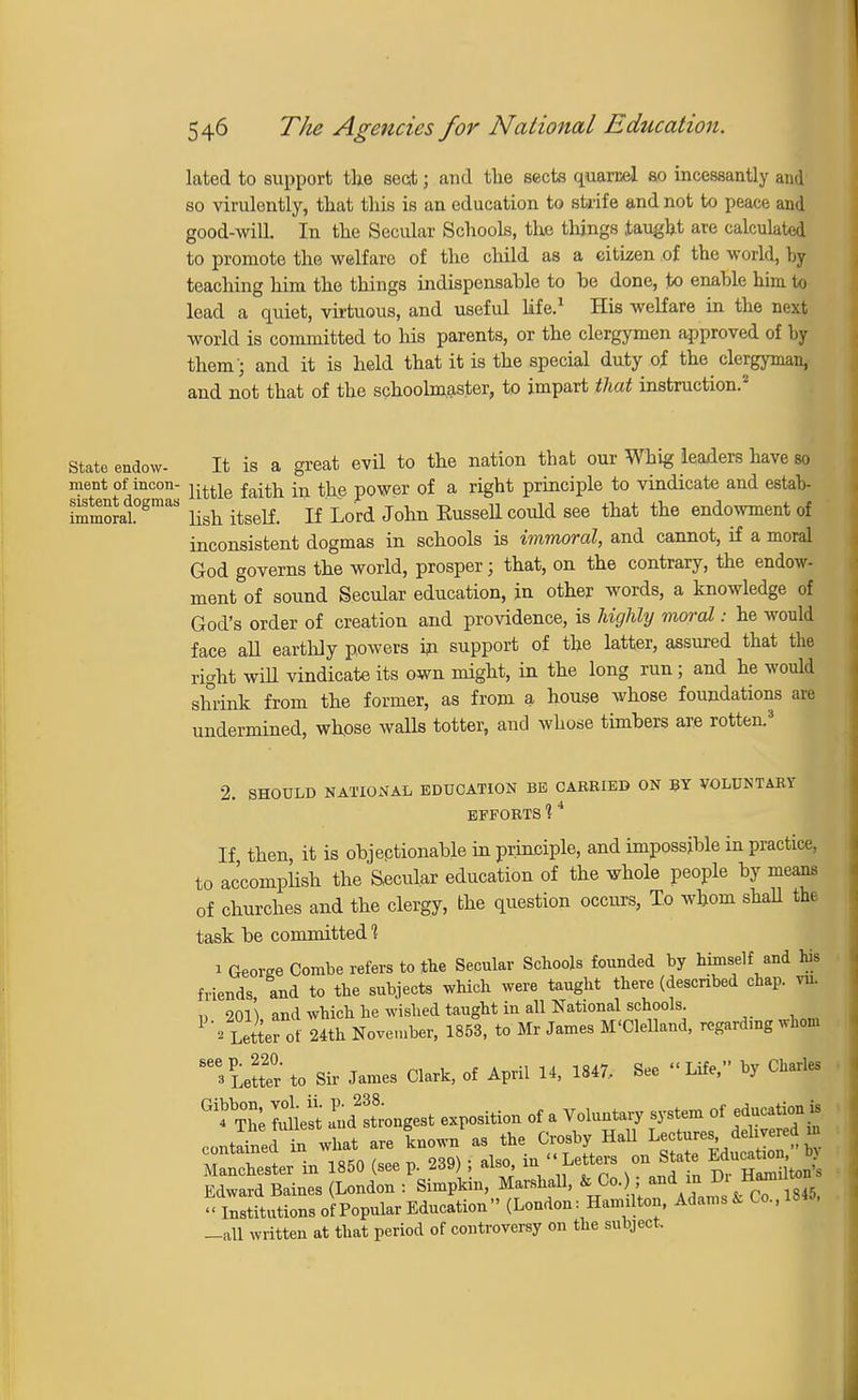 lated to support the sect; and the sects quarcel so incessantly and so virulently, that this is an education to strife and not to peace and good-will. In the Secular Schools, the things taught are calculated to promote the welfare of the child as a citizen of the world, by teaching him the things indispensable to be done, to enable him to lead a quiet, virtuous, and useful life.1 His welfare in the next world is committed to Ids parents, or the clergymen approved of by them '; and it is held that it is the special duty of the clergyman, and not that of the schoolmaster, to impart that instruction.2 State endow- It is a great evil to the nation that our Whig leaders have so ment of incon- j-^e ^ ^ p0Wer of a right principle to vindicate and estab- immoJat°gmaS lish itself. If Lord John Eussell could see that the endowment of inconsistent dogmas in schools is immoral, and cannot, if a moral God governs the world, prosper; that, on the contrary, the endow- ment of sound Secular education, in other words, a knowledge of God's order of creation and providence, is highly moral: he would face all earthly powers in support of the latter, assured that the right will vindicate its own might, in the long run; and he would shrink from the former, as from a house whose foundations are undermined, whose walls totter, and whose timbers are rotten.3 2. SHOULD NATIONAL EDUCATION BE OAREIED ON BY VOLUNTARY EFFORTS 14 If then, it is objectionable in principle, and impossible in practice, to accomplish the Secular education of the whole people by means of churches and the clergy, the question occurs, To whom shah the task be committed'? 1 George Combe refers to the Secular Schools founded by himself and his friends and to the subjects which were taught there (described chap, m !> 2Cm and which he wished taught in all National schools. 1 ' Letter* of 24th November, 1853, to Mr James M'Clelland, regarding whom Letter to Sir James Clark, of April 14, 1847, See Life, by Charles ^ Tlie Sesi and Ingest exposition of a Voluntary system of education is contained in what are known as the Crosby Hall L« Miv .d Manchester in 1850 (see p. 239) ; also, in Letters on Stete M^J Edward Baines (London : Simpkin, Marshall, & Co.), and in l» n « Institutions of Popular Education (London: Hamilton, Adams * Co.,18«, -all written at that period of controversy on the subject.