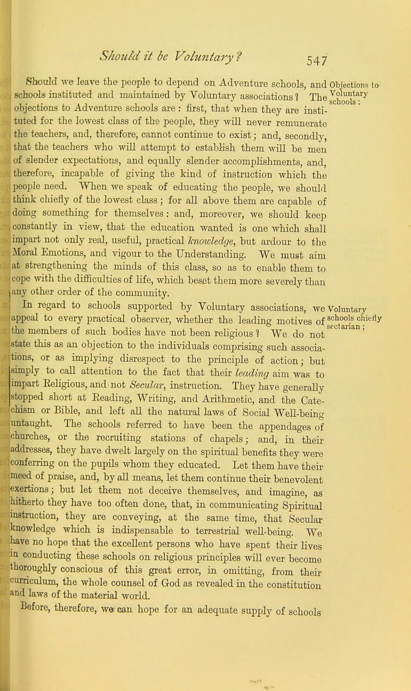 Should we leave the people to depend on Adventure schools, and Objections to i schools instituted and maintained by Voluntary associations 1 The ^hools^7 ■ objections to Adventure schools are : first, that when they are insti- I tuted for the lowest class of the people, they will never remunerate I the teachers, and, therefore, cannot continue to exist; and, secondly, i that the teachers who will attempt to establish them will be men of slender expectations, and equally slender accomplishments, and, I therefore, incapable of giving the kind of instruction which the < people need. When we speak of educating the people, we should : think chiefly of the lowest class ; for all above them are capable of I doing something for themselves: and, moreover, we should keep i constantly in view, that the education wanted is one which shall impart not only real, useful, practical knowledge, but ardour to the .Moral Emotions, and vigour to the Understanding. We must aim lat strengthening the minds of this class, so as to enable them to >jcope with the difficidties of life, which beset them more severely than sany other order of the community. In regard to schools supported by Voluntary associations, we Voluntary appeal to every practical observer, whether the leading motives of schoo!s chiefly itne members of such bodies have not been religious 1 We do not istate this as an objection to the individuals comprising such associa- tions, or as implying disrespect to the principle of action; but simply to call attention to the fact that their leading aim was to impart Beligious, and not Secular, instruction. They have generally stopped short at Beading, Writing, and Arithmetic, and the Cate- chism or Bible, and left all the natural laws of Social Well-being untaught. The schools referred to have been the appendages of .churches, or the recruiting stations of chapels; and, in their addresses, they have dwelt largely on the spiritual benefits they were conferring on the pupils whom they educated. Let them have their meed of praise, and, by all means, let them continue their benevolent lexertions; but let them not deceive themselves, and imagine, as hitherto they have too often done, that, in communicating Spiritual instruction, they are conveying, at the same time, that Secular knowledge which is indispensable to terrestrial well-being. We have no hope that the excellent persons who have spent their lives p conducting these schools on religious principles will ever become thoroughly conscious of this great error, in omitting, from their curriculum, the whole counsel of God as revealed in the constitution and laws of the material world. Before, therefore, we can hope for an adequate supply of schools .....