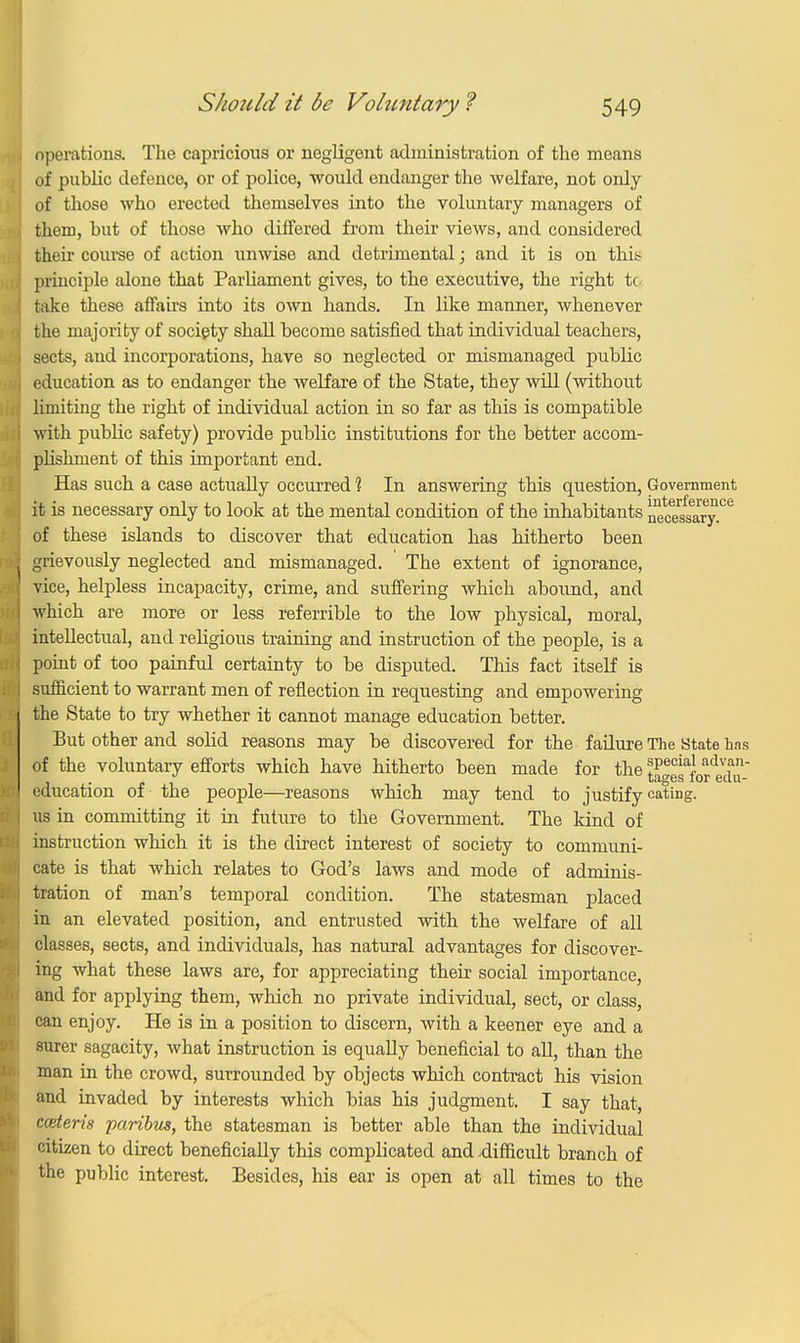 operations. The capricious or negligent administration of the means of public defence, or of police, -would endanger the welfare, not only of those who erected themselves into the voluntary managers of them, but of those who differed from their views, and considered then course of action unwise and detrimental; and it is on this principle alone that Parliament gives, to the executive, the right tc take these affairs into its own hands. In like manner, whenever the majority of society shall become satisfied that individual teachers, sects, and incorporations, have so neglected or mismanaged public education as to endanger the welfare of the State, they will (without limiting the right of individual action in so far as this is compatible with public safety) provide public institutions for the better accom- plishment of this important end. Has such a case actually occurred 1 In answering this question, Government it is necessary only to look at the mental condition of the inhabitants ^eceasaxy^ of these islands to discover that education has hitherto been grievously neglected and mismanaged. The extent of ignorance, vice, helpless incapacity, crime, and suffering which abound, and which are more or less referrible to the low physical, moral, intellectual, and religious training and instruction of the people, is a point of too painful certainty to be disputed. This fact itself is sufficient to warrant men of reflection in requesting and empowering the State to try whether it cannot manage education better. But other and solid reasons may be discovered for the failure The State has of the voluntary efforts which have hitherto been made for the ^Peciajadvan- . xn.££6s lor 6uu- education of the people—reasons which may tend to justify eating, us in committing it in future to the Government. The kind of instruction which it is the direct interest of society to communi- cate is that which relates to God's laws and mode of adminis- tration of man's temporal condition. The statesman placed in an elevated position, and entrusted with the welfare of all classes, sects, and individuals, has natural advantages for discover- ing what these laws are, for appreciating their social importance, and for applying them, which no private individual, sect, or class, can enjoy. He is in a position to discern, with a keener eye and a surer sagacity, what instruction is equally beneficial to all, than the man in the crowd, surrounded by objects which contract his vision and invaded by interests which bias his judgment. I say that, cceteris paribus, the statesman is better able than the individual citizen to direct beneficially this complicated and .difficult branch of the public interest. Besides, his ear is open at all times to the