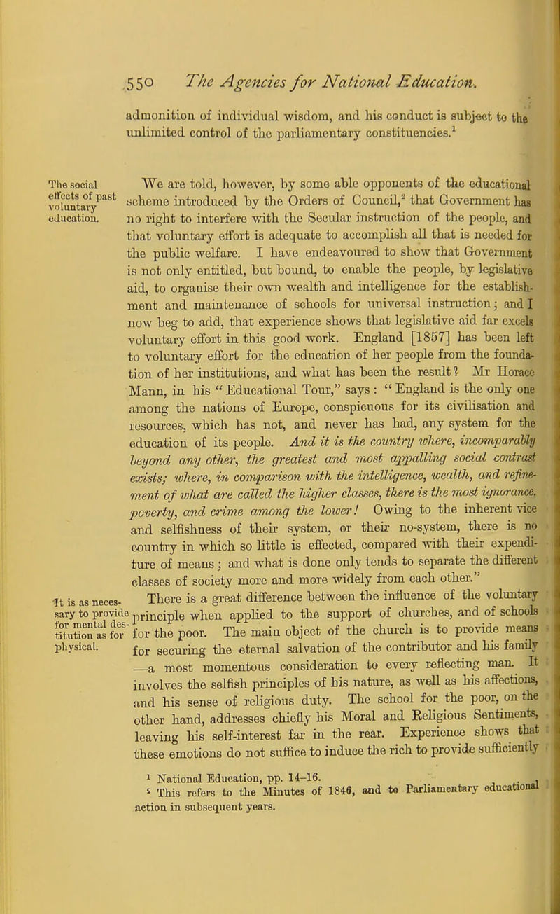admonition of individual wisdom, and his conduct is subject to the unlimited control of the parliamentary constituencies.1 The social We are told, however, by some able opponents of the educational vnumtaiypast ac^eme mtr0(iuced by the Orders of Council,2 that Government hag education. no right to interfere with the Secular instruction of the people, and that voluntary effort is adequate to accomplish all that is needed for the public welfare. I have endeavoured to show that Government is not only entitled, but bound, to enable the people, by legislative aid, to organise their own wealth and intelligence for the establish- ment and maintenance of schools for universal instruction; and I now beg to add, that experience shows that legislative aid far excels voluntary effort in this good work. England [1857] has been left to voluntary effort for the education of her people from the founda- tion of her institutions, and what has been the result 1 Mr Horace Mann, in his  Educational Tour, says :  England is the only one among the nations of Europe, conspicuous for its civilisation and resources, which has not, and never has had, any system for the education of its people. And it is the country where, incomparably heyond any other, the greatest and most appalling social contrast exists; where, in comparison with tlie intelligence, wealth, and refine- ment of what are called the higher classes, there is the most ignorance, poverty, and crime among the lower! Owing to the inherent vice and selfishness of their system, or their no-system, there is no country in which so little is effected, compared with their expendi- ture of means; and what is done only tends to separate the different classes of society more and more widely from each other. It is as neces- There is a great difference between the influence of the voluntary sary to provide principle when applied to the support of churches, and of schools StutiofSfor'for the poor. The main object of the church is to provide means physical. for securing the eternal salvation of the contributor and his family —a most momentous consideration to every reflecting man. It involves the selfish principles of his nature, as well as his affections, and his sense of religious duty. The school for the poor, on the other hand, addresses chiefly his Moral and Religious Sentiments, leaving his self-interest far in the rear. Experience shows that these emotions do not suffice to induce the rich to provide sufficiently 1 National Education, pp. 14-16. « This refers to the Minutes of IMS, and to Parliamentary educational action in subsequent years.