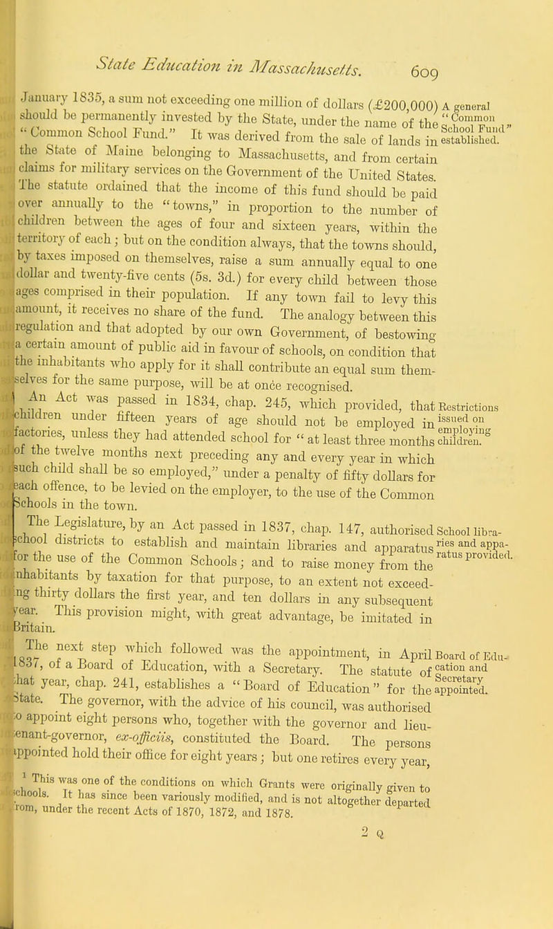 .January 1835, a sum not exceeding one million of dollars (£200,000) A general should be permanently invested by the State, under the name of the^T tr •! « Common School Fund. It was derived from the sale of lands in SaSS? the State of Maine belonging to Massachusetts, and from certain i claims for military services on the Government of the United States •j The statute ordained that the income of this fund should be paid nover annually to the towns, in proportion to the number of children between the ages of four and sixteen years, within the territory of each; but on the condition always, that the towns should, »by taxes imposed on themselves, raise a sum annually equal to one ■dollar and twenty-five cents (5s. 3d.) for every child between those ages comprised in their population. If any town fad to levy this amount, it receives no share of the fund. The analogy between this . regulation and that adopted by our own Government, of bestowing a certain amount of public aid in favour of schools, on condition that the inhabitants who apply for it shall contribute an equal sum them- selves for the same purpose, will be at once recognised I An Act was passed in 1834, chap. 245, which provided, that Restrictions children under fifteen years of age should not be employed inissu°dou factories, unless they had attended school for « at least three months cliffy l v. uTf ? m°ntllS n6Xt Preceding an7 and every year in which Juch chdd shall be so employed, under a penalty of fifty dollars for aach offence, to be levied on the employer, to the use of the Common ' schools in the town. , The Legislature, by an Act passed in 1837, chap. 147, authorised School libra- •cuool districts to establish and maintain libraries and apparatus rie+s and a??a, ?orthe use of the Common Schools; and to raise money from the ratuS pr<mded- inhabitants by taxation for that purpose, to an extent not exceed- ing thirty doUars the first year, and ten dollars in any subsequent rear. This provision might, with great advantage, be imitated in Britain. The next step which followed was the appointment, in April Board of Edu- 1061, of a Board of Education, with a Secretary. The statute of cation and M year, chap. 241, establishes a «Board of Education for thea££52L state. The governor, with the advice of his council, was authorised 5o appoint eight persons who, together with the governor and lieu- nant-governor, ex-officiis, constituted the Board. The persons >pointed hold their office for eight years; but one retires every year, 1 This was one of the conditions on which Grants were originally given to »ls. It has since been variously modified, and is not altogether departed under the recent Acts of 1870, 1872, and 1878. ip schools. Vom 2 Q