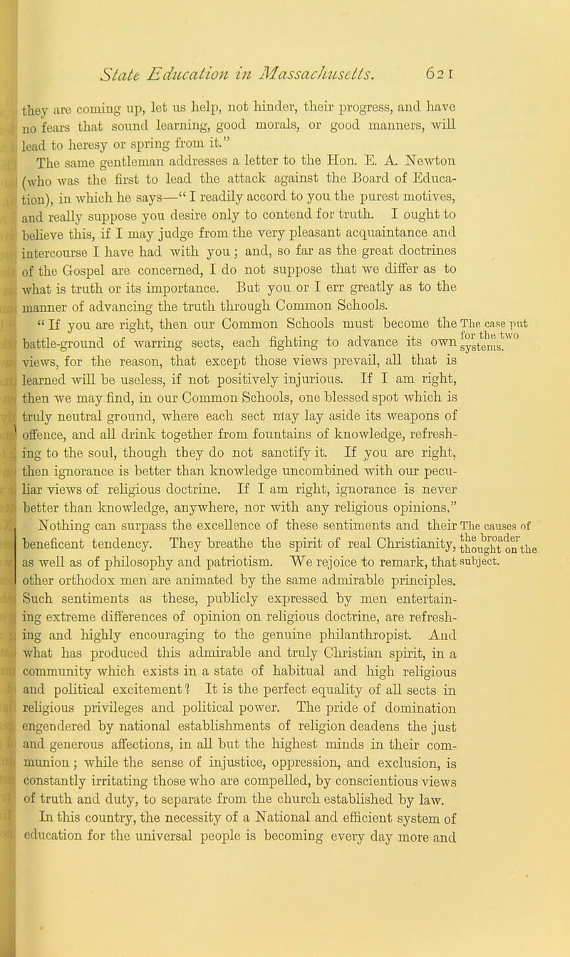 they are coining up, let us help, not hinder, their progress, and have no fears that sound learning, good morals, or good manners, will lead to heresy or spring from it. The same gentleman addresses a letter to the Hon. E. A. Newton (who was the first to lead the attack against the Board of Educa- tion), in which he says— I readily accord to you the purest motives, and really suppose you desire only to contend for truth. I ought to helieve this, if I may judge from the very pleasant acquaintance and intercourse I have had with you; and, so far as the great doctrines of the Gospel are concerned, I do not suppose that we differ as to what is truth or its importance. But you or I err greatly as to the manner of advancing the truth through Common Schools.  If you are right, then our Common Schools must become the The. case put battle-ground of warring sects, each fighting to advance its owng™*^'0 views, for the reason, that except those views prevail, all that is learned will be useless, if not positively injurious. If I am right, then we may find, in our Common Schools, one blessed spot which is tridy neutral ground, where each sect may lay aside its weapons of offence, and all drink together from fountains of knowledge, refresh- ing to the soul, though they do not sanctify it. If you are right, then ignorance is better than knowledge uncombined with our pecu- liar views of religious doctrine. If I am right, ignorance is never better than knowledge, anywhere, nor with any religious opinions, Nothing can surpass the excellence of these sentiments and their The causes of beneficent tendency. They breathe the spirit of real Christianity,thoughtontlie as well as of philosophy and patriotism. We rejoice to remark, that subject, other orthodox men are animated by the same admirable principles. Such sentiments as these, publicly expressed by men entertain- ing extreme differences of opinion on religious doctrine, are refresh- ing and highly encouraging to the genuine philanthropist. And what has produced this admirable and truly Christian spirit, in a community which exists in a state of habitual and high religious and political excitement 1 It is the perfect equality of all sects in religious privileges and political power. The pride of domination engendered by national establishments of religion deadens the just and generous affections, in all but the highest minds in their com- munion ; while the sense of injustice, oppression, and exclusion, is constantly irritating those who are compelled, by conscientious views of truth and duty, to separate from the church established by law. In this country, the necessity of a National and efficient system of education for the universal people is becoming every day more and
