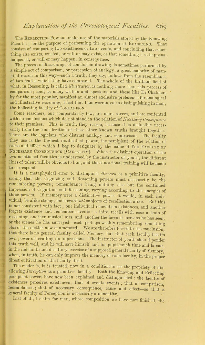 The Reflecting Powers make use of the materials stored by the Knowing Faculties, for the purpose of performing the operation of Reasoning. That consists of comparing two existences or two events, and concluding that some- thing else exists, existed, or will or may exist, or that something else happens, happened, or will or may happen, in consequence. The process ot Reasoning, of conclusion-drawing, is sometimes performed by a simple act of comparison, or perception of analogy: a great majority of man- kind reason in this way—such a truth, they say, follows from the resemblance of two truths which they have compared. The whole of the brilliant field of what, in Reasoning, is called illustration is nothing more than this process of comparison ; and, as many writers and speakers, and these like Dr Chalmers by far the most popular, manifest an almost exclusive preference for analogical and illustrative reasoning, I feel that I am warranted in distinguishing in man, the Reflecting faculty of Comparison. Some reasoners, but comparatively few, are more severe, and are contented with no conclusions which do not stand in the relation of Necessary Consequence to their premises. This is truth, they reason, because it is deducible neces- sarily from the consideration of these other known truths brought together. These are the logicians who distrust analogy and comparison. The faculty they use is the highest intellectual power, the percipient of the relation of cause and effect, which I beg to designate by the name of The Faculty of Necessary Consequence [Causality]. When the distinct operation of the two mentioned faculties is understood by the instructor of youth, the different lines of talent will be obvious to him, and the educational training will be made to correspond. It is a metaphysical error to distinguish Memory as a primitive faculty, seeing, that the Cognizing and Reasoning powers must necessarily be the remembering powers ; remembrance being nothing else but the continued impression of Cognition and Reasoning, varying according to the energies of these powers. If memory were a distinctive power, it would, in each indi- vidual, be alike strong, and regard all subjects of recollection alike. But this is not consistent with fact; one individual remembers existences, and another forgets existence and remembers events ; a third recalls with ease a train of reasoning, another musical airs, and another the faces of persons he has seen or the scenes he has surveyed—each perhaps weakly remembering something else of the matter now enumerated. We are therefore forced to the conclusion that there is no general faculty called Memory, but that each faculty has its own power of recalling its impressions. The instructor of youth should ponder this truth well, and he will save himself and his pupil much time and labour in the indefinite and desultory exercise of a supposed general faculty of Memory, when, in truth, he can only improve the memory of each faculty, in the proper direct cultivation of the faculty itself. The reader is, it is trusted, now in a condition to see the propriety of dis- allowing Perception as a primitive faculty. Roth the Knowing and Reflecting percipient powers have now been explained and distinguished : the faculty of existences perceives existences ; that of events, events ; that of comparison resemblances ; that of necessary consequence, cause and effect—so that a, general faculty of Perception is necessarily a nonentity. Last of all, I claim for man, whose composition we have now finished the
