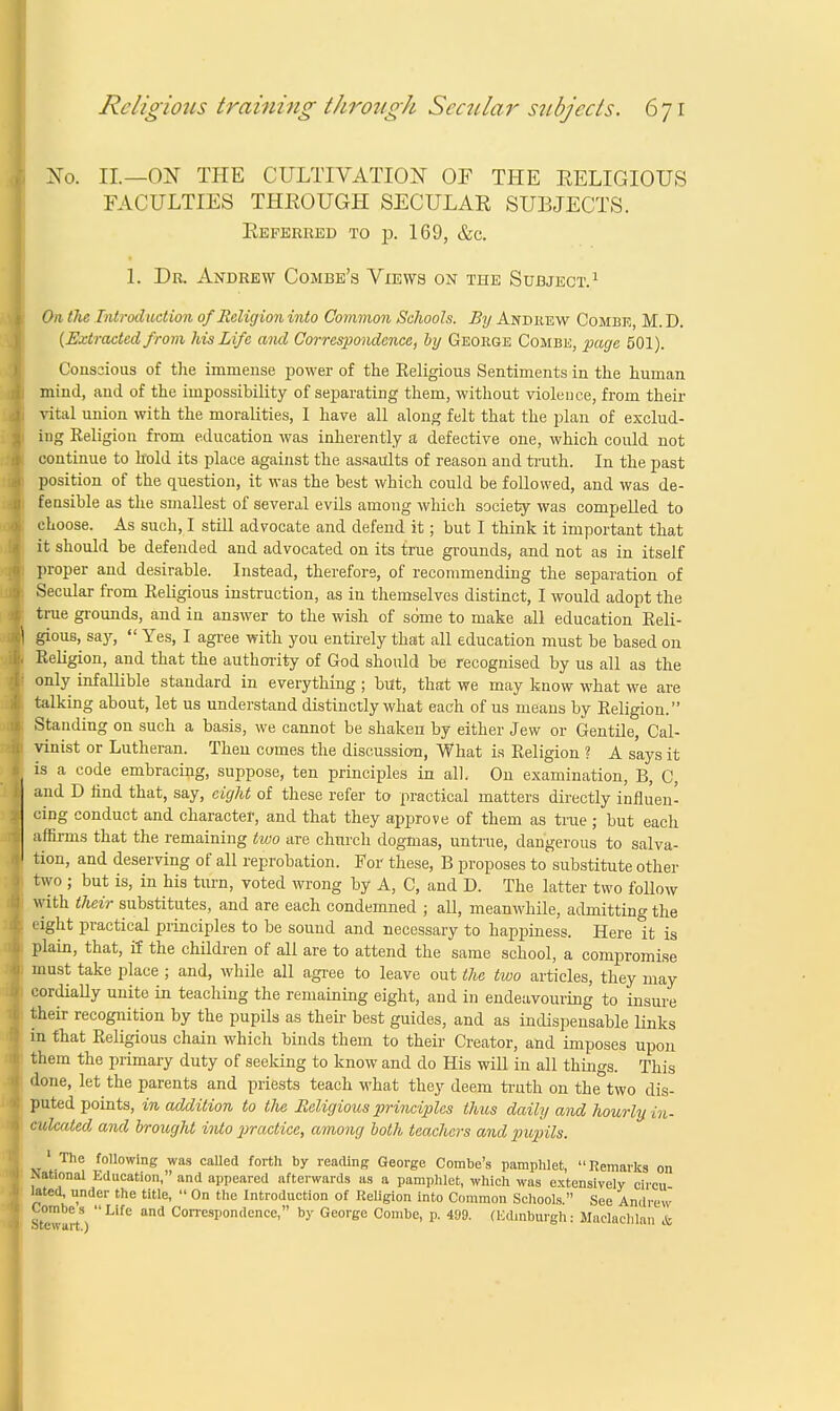 Xo. II.—ON THE CULTIVATION OF THE EELIGIOUS FACULTIES THKOUGH SECULAR SUBJECTS. Referred to p. 169, &c. 1. Dr. Andrew Combe's Views on the Subject.1 On the Introduction of Religion into Common Schools. By Andrew Combe, M. D. (Extracted from his Life ami Correspondence, by George Combe, page 501). Conscious of the immense power of the Eeligious Sentiments in the human mind, and of the impossibility of separating them, without violence, from their vital union with the moralities, I have all along felt that the plan of exclud- ing Religion from education was inherently a defective one, which could not continue to hold its place against the assaults of reason and truth. In the past position of the question, it was the best which could be followed, and was de- feasible as the smallest of several evils among which society was compelled to choose. As such, I still advocate and defend it; but I think it important that it should be defended and advocated on its true grounds, and not as in itself proper and desirable. Instead, therefore, of recommending the separation of Secular from Religious instruction, as in themselves distinct, I would adopt the true grounds, and in answer to the wish of some to make all education Reli- gious, say,  Yes, I agree with you entirely that all education must be based on Religion, and that the authority of God should be recognised by us all as the only infallible standard in everything ; but, that we may know what we are talking about, let us understand distinctly what each of us means by Religion. Standing on such a basis, we cannot be shaken by either Jew or Gentile, Cal- vinist or Lutheran. Then comes the discussion, What is Religion ? A says it is a code embracing, suppose, ten principles in all. On examination, B, C, and D find that, say, eight of these refer to practical matters directly influen- cing conduct and character, and that they approve of them as true; but each affirms that the remaining two are church dogmas, untrue, dangerous to salva- tion, and deserving of all reprobation. For these, B proposes to substitute other two ; but is, in his turn, voted wrong by A, C, and D. The latter two foUow with their substitutes, and are each condemned ; all, meanwhile, admitting the eight practical principles to be sound and necessary to happiness. Here it is plain, that, if the children of all are to attend the same school, a compromise must take place ; and, while all agree to leave out the two articles, they may cordially unite in teaching the remaining eight, and in endeavouring to insure their recognition by the pupils as then- best guides, and as indispensable links in that Religious chain which binds them to their Creator, and imposes upon them the primary duty of seeking to know and do His will in all things. This done, let the parents and priests teach what they deem truth on the two dis- puted points, in addition to the Eeligious principles thus daily and hourly in- culcated and brought into practice, among both teachers and pupils. 1 The following was called forth by reading George Combe's pamphlet, Remarks on National Education, and appeared afterwards as a pamphlet, which was extensively circu lated, tinder the title,  On the Introduction of Religion into Common Schools. See Andrew Combes Life and Correspondence, by George Combe, p. 499. (Edinburgh: Maclachlan &