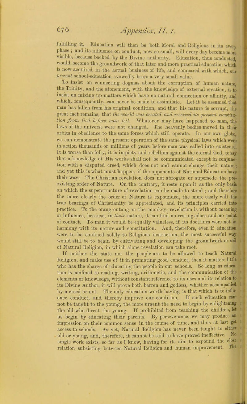 fullilling it. Education will then be both Moral and J&ligious in its every phase ; and its influence on conduct, now so small, will every day become more visible, because backed by the Divine authority. Education, thus conducted, would becomo the groundwork of that later and more practical education which is now acquired in the actual business of life, and compared with which, our present school-education avowedly bears a very email value. To insist on connecting dogmas about the corruption of human nature, the Trinity, and the atonement, with the knowledge of external creation, is to insist on mixing up matters which have no natural connection or affinity, and which, consequently, can never be made to assimilate. Let it he assumed that man has fallen from his original condition, and that his nature is corrupt, the great fact remains, that tlie world was created and received its present constitu- tion from God before man fell. Whatever may have happened to man, the laws of the universe were not changed. The heavenly bodies moved in their orbits in obedience to the same forces which still operate. In our own globe, we can demonstrate the present operation of the same physical laws which were in action thousands or millions of years before man was called into existence. It is worse than folly, it is impiety and rebellion against the eternal God, to say that a knowledge of His works shall not be communicated except in conjunc- tion with a disputed creed, which does not and cannot change their nature; and yet this is what must happen, if the opponents of National Education have their way. The Christian revelation does not abrogate or supersede the pre- existing order of Nature. On the contrary, it rests upon it as the only basis on which the superstructure of revelation can be made to stand ; and therefore the more clearly the order of Nature is expounded, the more easily will the true bearings of Christianity be appreciated, and its principles carried into practice. To the orang-outang or the monkey, revelation is without meaning or influence, because, in their nature, it can find no resting-place and no point of contact. To man it would be equally valueless, if its doctrines were not in harmony with its nature and constitution. And, therefore, even if education were to be confined solely to Eeligious instruction, the most successful way would still be to begin by cultivating and developing the groundwork or soil of Natural Religion, in which alone revelation can take root. If neither the state nor the people are to be allowed to teach Natural Religion, and make use of it in promoting good conduct, then it matters little who has the charge of educating the people in our schools. So long as educa- tion is confined to reading, writing, arithmetic, and the communication of the elements of knowledge, without constant reference to its uses and its relation to its Divine Author, it will prove both barren and godless, whether accompanied by a creed or not. The only education worth having is that which is to influ- ence conduct, and thereby improve our condition. If such education can- not be taught to the young, the more urgent the need to begin by enlightening the old who direct the young. If prohibited from teaching the children, let us begin by educating their parents. By perseverance, we may produce an impression on their common sense in the course of time, and thus at last get access to schools. As yet, Natural Religion has never been taught to either old or young, and, therefore, it cannot be said to have proved ineffective. No single work exists, so far as I know, having for its aim to expound the close relation subsisting between Natural Religion and human improvement. The