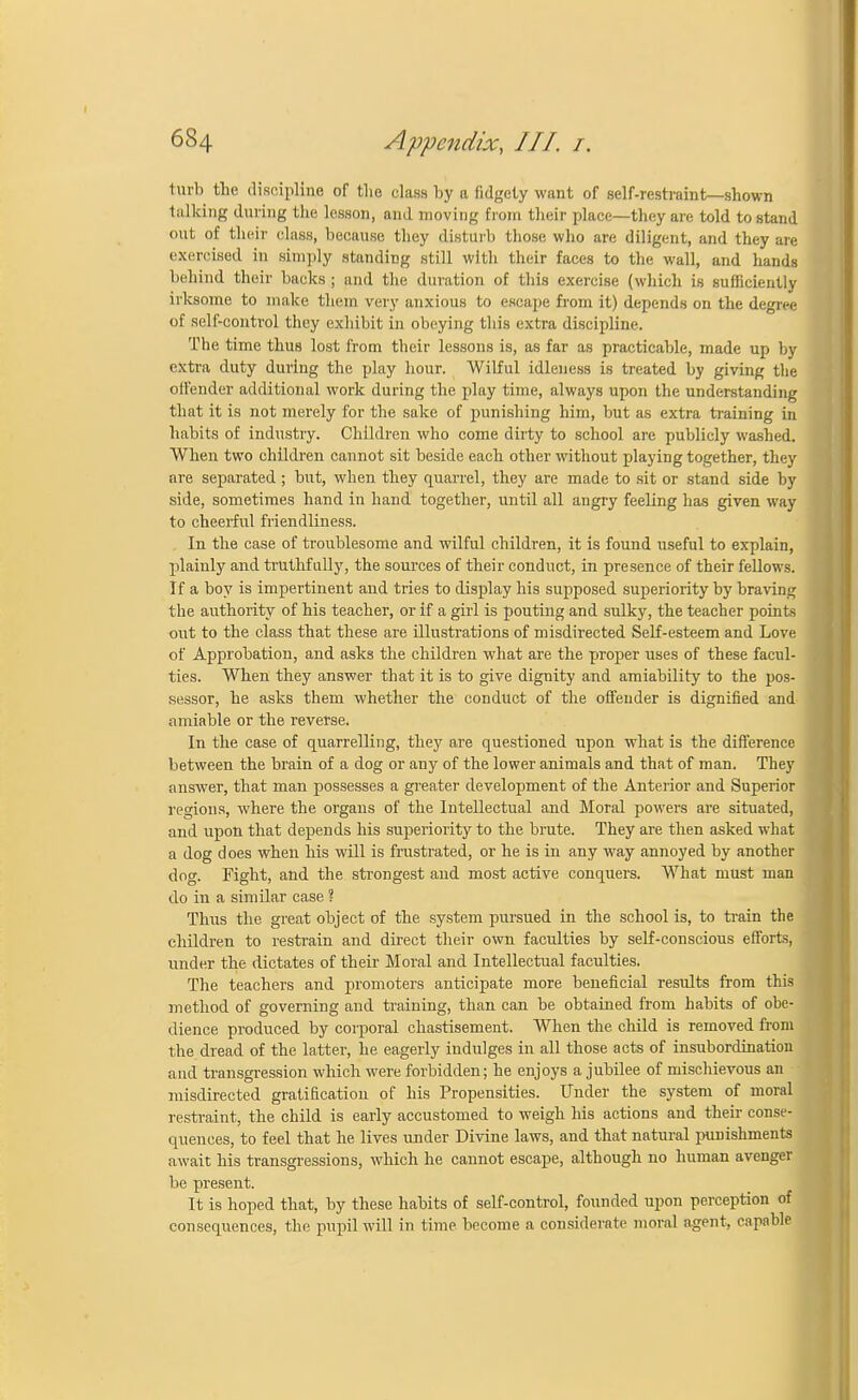 1m l> tihe discipline of the class by a fidgety want of self-restraint—shown talking during the lesson, and moving from their place—they are told to stand out of their class, because they disturb those who are diligent, and they are exercised in simply standing still with their faces to the wall, and hands behind their backs ; and the duration of this exercise (which is sufficiently irksome to make them very anxious to escape from it) depends on the degree of self-control they exhibit in obeying this extra discipline. The time thus lost from their lessons is, as far as practicable, made up by extra duty during the play hour. Wilful idleness is treated by giving the offender additional work during the play time, always upon the understanding that it is not merely for the sake of punishing him, but as extra training in habits of industry. Children who come dirty to school are publicly washed. When two children cannot sit beside each other without playing together, they are separated ; but, when they quarrel, they are made to sit or stand side by side, sometimes hand in hand together, until all angry feeling has given way to cheerful friendliness. In the case of troublesome and wilful children, it is found useful to explain, plainly and truthfully, the sources of their conduct, in presence of their fellows. If a boy is impertinent and tries to display his supposed superiority by braving the authority of his teacher, or if a girl is pouting and sulky, the teacher points out to the class that these are illustrations of misdirected Self-esteem and Love of Approbation, and asks the children what are the proper uses of these facul- ties. When they answer that it is to give dignity and amiability to the pos- sessor, he asks them whether the conduct of the offender is dignified and amiable or the reverse. In the case of quarrelling, they are questioned upon what is the difference between the brain of a dog or any of the lower animals and that of man. They answer, that man possesses a greater development of the Anterior and Superior regions, where the organs of the Intellectual and Moral powers are situated, and upon that depends his superiority to the brute. They are then asked what a dog does when his will is frustrated, or he is in any way annoyed by another doff. Fight, and the strongest and most active conquers. What must man do in a similar case ? Thus the great object of the system pursued in the school is, to train the children to restrain and direct their own faculties by self-conscious efforts, under the dictates of their Moral and Intellectual faculties. The teachers and promoters anticipate more beneficial results from this method of governing and training, than can be obtained from habits of obe- dience produced by corporal chastisement. When the child is removed from the dread of the latter, he eagerly indulges in all those acts of insubordination and transgression which were forbidden; he enjoys a jubilee of mischievous an misdirected gratification of his Propensities. Under the system of moral restraint, the child is early accustomed to weigh his actions and their conse- quences, to feel that he lives under Divine laws, and that natural punishments await his transgressions, which he cannot escape, although no human avenger be present. It is hoped that, by these habits of self-control, founded upon perception of consequences, the pupil will in time become a considerate moral agent, capable