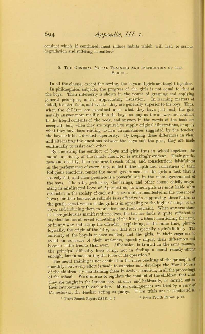 conduct which, if continued, must induce habits which will lead to serious degradation and suffering hereafter.1 2. The General Moral Training and Instruction of the School. In all the classes, except the sewing, the hoys and girls are taught together. In philosophical subjects, the progress of the girls is not equal to that of the boys. Their inferiority is shown in the power of grasping and applying general principles, and in appreciating Causation. In learning matters of detail, isolated facts, and events, they are generally superior to the boys. Thus, when the children are examined upon what they have just read, the girls usually answer more readily than the boys, so long as the answers are confined to the literal contents of the book, and answers in the words of the book are accepted; but, when they are required to supply original illustrations, or apply what they have been reading to new circumstances suggested by the teacher, the boys exhibit a decided superiority. By keeping these differences in view, and alternating the questions between the boys and the girls, they are made continually to assist each other. By comparing the conduct of boys and girls thus in school together, the moral superiority of the female character is strikingly evident. Their gentle- ness and docility, their kindness to each other, and conscientious faithfulness in the performance of eveiy duty, added to the depth and earnestness of their Religious emotions, render the moral government of the girls a task that is scarcely felt, and their presence is a powerful aid in the moral government of the boys. The petty jealousies, slanderings, and other abuses chiefly origin, ating in misdirected Love of Approbation, to which girls are most liable when restricted to the society of each other, are seldom manifested in the presence of boys ; for their boisterous ridicule is as effective in suppressing these follies, as the gentle sensitiveness of the girls is in appealing to the higher feelings of the boys, and inducing them to practise moral self-restraint. When any symptoms of these jealousies manifest themselves, the teacher finds it quite sufficient to say that he has observed something of the kind, without mentioning the name, or in any way indicating the offender ; explaining, at the same time, phreno- logicaUy, the origin of the folly, and that it is especially a girl's failing. The curiosity of the boys is at once excited, and the girls, in their eagerness to avoid an exposure of their weakness, speedily adjust their differences and become better friends than ever. Affectation is treated in the same manner, the principal difficulty here being, not in finding a moral remedy strong enough, but in moderating the force of its operation.2 The moral training is not confined to the mere teaching of the principles o morality, but every effort is made to exercise and develope the Moral Powers of the children, by maintaining them in active operation, in all the proceedings of the school. We desire so to regulate the conduct of the children, that what they are taught in the lessons may, at once and habitually, be carried out in their intercourse with each other. Moral delinquences are tried by a jury of the children, the teacher acting as judge. These trials are so conducted as 1 From Fourth Report (1853), p. 6. 2 From Fourth Report, p. 19.