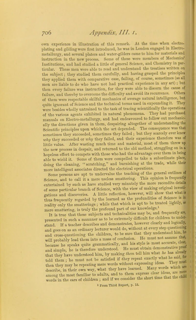 own oxpericnce in illustration of this remark. At the time when electro- plating and gilding were first introduced, he was in London engaged in Electro- metallurgy, and several platers and water-gilders came to him for materials and instruction in the new process. Some of these were members of Mechanics' Institutions, and had studied a little of general Science, and Chemistry in par- ticular. These men were able to read and understand the treatises written on the subject; they studied them carefully, and having grasped the principles they applied them with comparative ease, failing, of course, sometimes (as all men are liable to do who have not had practical experience in any art) ; but then every failure was instruction, for they were able to discern the cause of failure, and thereby to overcome the difficulty and avoid its recurrence. Others of them were respectable skilful mechanics of average natural intelligence, but quite ignorant of Science and the technical terms used in expounding it. They were besides wholly untrained to the task of tracing scientifically the operations of the various agents exhibited in natural phenomena. They had purchased manuals on Electro-metallurgy, and had endeavoured to follow out mechanic- ally the directions given in them, despairing altogether of understanding the Scientific principles upon which the art depended. The consequence was that sometimes they succeeded, sometimes they failed ; but they scarcely ever knew why they succeeded or why they failed, and their experience therefore was of little value. After wasting much time and material, most of them threw up the new process in despair, and returned to the old method, struggling on in a hopeless effort to compete with those who had the advantage over them in being able to wield it. Some of them were compelled to take a subordinate place, doing the cleaning, scratching, and burnishing at the trade, while their more intelligent associates directed the electrical operations. Some persons are apt to undervalue the teaching of the general outlines o: Science, and to call it a mere useless smattering. This opinion is frequentl; entertained by such as have studied very minutely the more recondite detai1 of some particular branch of Science, with the view of making original inves* gations and discoveries. A little reflection, however, will show that wlurt thus frequently regarded by the learned as the profundities of Science is in reality only the smatterings ; while that which is apt to be treated lightly, as mere smattering, is truly the profound part of our knowledge.1 It is true that these subjects and technicalities may be, and frequently are, presented in such a mannner as to be extremely difficult for children to under- stand. If a teacher describes and demonstrates, however clearly and logically, and goes on as an ordinary lecturer would do, without at every step questioning and cross-questioning the children, to be sure that they understand him, he will probably lead them into a mass of confusion. He must not assume that, because he speaks quite grammatically, and his style is most accurate, clear and simple, he is therefore understood. He must obtain demonstrative Pr«)t that they have understood him, by making them tell him what he has already told them; he must not be satisfied if-they repeat exactly what ^ «aid fo then they may be repeating mere words without expressing ideas Thej mus describe, in their own way, what they have learned. Many words which are among the most familiar to adults, and to them express clear ideas are mere words in the ears of children ; and if we consider the short time that the child