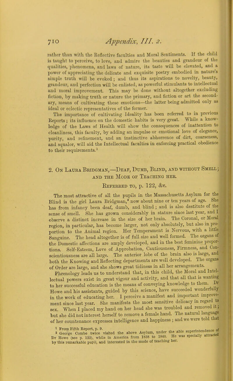 rather than with the Reflective faculties and Moral Sentiments. If the child is taught to perceive, to love, and admire, the beauties and grandeur of tin- qualities, phenomena, and laws of nature, its taste will be elevated, and a power of appreciating the delicate and exquisite poetry embodied in nature's simple truth will be evoked ; and thus its aspirations to novelty, beauty, grandeur, and perfection will be enlisted, as powerful stimulants to intellectual and moral improvement. This may be done without altogether excluding fiction, by making truth or nature the primary, and fiction or art the second- ary, means of cultivating these emotions—the latter being admitted only as ideal or eclectic representatives of the former. The importance of cultivating Ideality has been referred to in previous Reports ; its influence on the domestie habits is very great. While a know- ledge of the Laws of Healtb will show the consequences of inattention to cleanliness, this faculty, by adding an impulse or emotional love of elegance, purity, and refinement, and an instinctive abhorrence of dirt, coarseness, and squalor, will aid the Intellectual faculties in enforcing practical obedience to their requirements.1 2. On Laura Bridgman,—Deaf, Dumb, Blind, and without Smell; and the Mode of Teaching her. Eeferred to, p. 122, &e. The most attractive of all the pupils in the Massachusetts Asylum for the Blind is the girl Laura Bridgman,8 now about nine or ten years of age. She has from infancy been deaf, dumb, and blind ; and is also destitute of the sense of smell. She has grown considerably in stature since last year, and I observe a distinct increase in the size of her brain. The Coronal, or Moral region, in particular, has become larger, not only absolutely, but also in pro- portion to the Animal region. Her Temperament is Nervous, with a little Sanguine. The head altogether is of full ske and well formed. The organs of the Domestic affections are amply developed, and in the best feminine propor- tions. Self-Esteem, Love of Approbation, Cautiousness, Firmness, and Con- scientiousness are all large. The anterior lobe of the brain also is large, and both the Knowing and Reflecting departments are well developed. The organs of Order are large, and she shows great tidiness in aU her arrangements. Phrenology leads us to understand that, in this child, the Moral and Intel- lectual powers exist in great vigour and activity, and that aU that is wanting to her successful education is the means of conveying knowledge to them. Dr Howe and his assistants, guided by this science, have succeeded wonderfully in the work of educating her. I perceive a manifest and important improve- ment since last year. She manifests the most sensitive delicacy in regard to sex When I placed my hand on her head she was troubled and removed it; but she did not interest herself to remove a female hand. The natural language of her countenance expresses intelligence and happiness ; and we were told that 1 From Fifth Report, p. 9. ., . .„ Jo_„. „f 2 George Combe twice visited the above Asylum, under the able superintendence ot Dr Howe (see p. 122), while in America from 1838 to 1840. He was specially attiactea by this remarkable pupil, and interested in the mode of teaching her.
