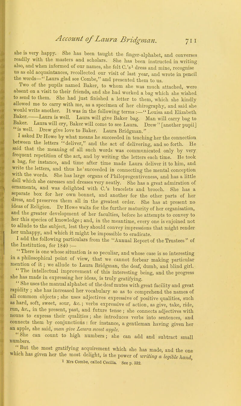 she is very happy. She has been taught the finger-alphabet, and converses readily with the masters and scholars. She has been instructed in writing also, and when informed of our names, she felt C.'s1 dress and mine, recognise us as old acquaintances, recollected our visit of last year, and wrote in pencil the words—Laura glad see Combe, and presented them to us. Two of the pupils named Baker, to whom she was much attached, were absent on a visit to their friends, and she had worked a bag which she wished to send to them. She had just finished a letter to them, which she kindly allowed me to carry with me, as a specimen of her chirography, and said she would write another. It was in the following terms :— Louisa and Elizabeth Baker. Laura is well. Laura will give Baker bag. Man will carry bag to Baker. Laura will cry, Baker will come to see Laura. Drew  [another pupil] is well. Drew give love to Baker. Laura Bridgman. I asked Dr Howe by what means he succeeded in teaching her the connection between the letters deliver, and the act of delivering, and so forth. He said that the meaning of all such words was communicated only by very frequent repetition of the act, and by writing the letters each time. He took a bag, for instance, and time after time made Laura deliver it to him, and write the letters, and thus he1 succeeded in connecting the mental conception with the words. She has large organs of Philoprogentiveness, and has a little doll which she caresses and dresses very neatly. She has a great admiration of ornaments, and was delighted with C.'s bracelets and brooch. She has a separate box for her own bonnet, and another for the other parts of her dress, and preserves them all in the greatest order. She has at present no ideas of Eeligion. Dr Howe waits for the further maturity of her organisation, and the greater development of her faculties, before he attempts to convey to her this species of knowledge; and, in the meantime, every one is enjoined not to allude to the subject, lest they should convey impressions that might render her unhappy, and which it might be impossible to eradicate. I add the following particulars from the Annual Beportof the Trustees of the Institution, for 1840 :— There is one whose situation is so peculiar, and whose case is so interesting in a philosophical point of view, that we cannot forbear making particular mention of it; we allude to Laura Bridgman, the deaf, dumb, and blind girl.  The intellectual improvement of this interesting being, and the progress she has made in expressing her ideas, is truly gratifying.  ^he uses the manual alphabet of the deaf mutes with great facility and great rapidity ; she has increased her vocabulary so as to comprehend the names of all common objects ; she uses adjectives expressive of positive qualities, such as hard, soft, sweet, sour, &c.; verbs expressive of action, as give, take, ride, run, &c, in the present, past, and future tense ; she connects adjectives with nouns to express their qualities; she introduces verbs into sentences, and connects them by conjunctions : for instance, a gentleman having given her an apple, she said, man give Laura sweet apple. She can count to high numbers; she can add and subtract small numbers.  But the most gratifying acquirement which she has made, and the one which has given her the most delight, is the power of writing a legible hand, 1 Mrs Combe, called Cecilia. See p. 332.