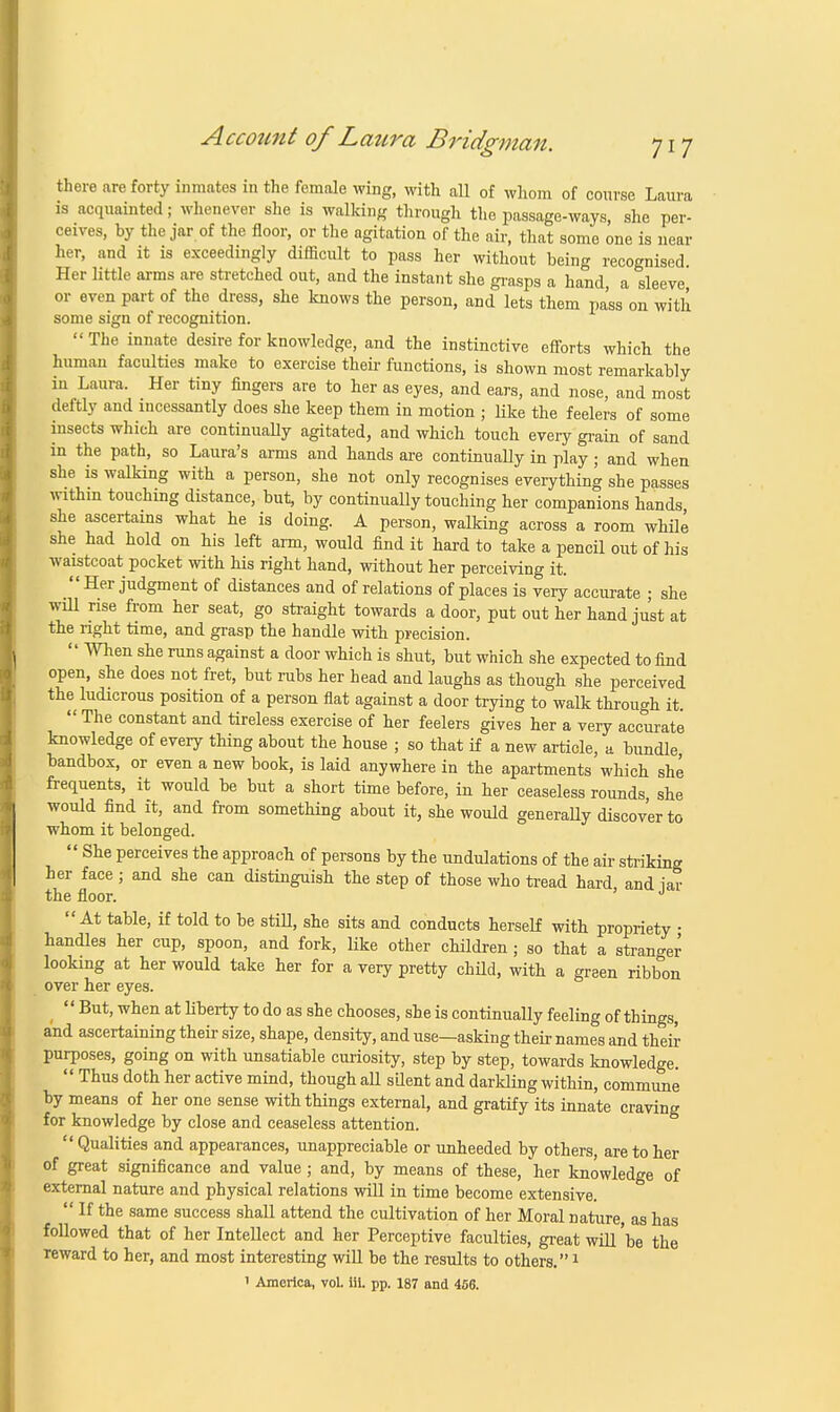 there are forty inmates in the female wing, with all of whom of course Laura is acquainted; whenever she is walking through the passage-ways, she per- ceives, by the jar of the floor, or the agitation of the air, that some one is near her, and it is exceedingly difficult to pass her without being recognised Her little arms are stretched out, and the instant she grasps a hand, a sleeve or even part of the dress, she knows the person, and lets them pass on with some sign of recognition.  The innate desire for knowledge, and the instinctive efforts which the human faculties make to exercise their functions, is shown most remarkably in Laura. Her tiny fingers are to her as eyes, and ears, and nose, and most deftly and incessantly does she keep them in motion ; like the feelers of some insects which are continually agitated, and which touch every grain of sand in the path, so Laura's arms and hands are continually in play ; and when she is walking with a person, she not only recognises everything she passes within touching distance, but, by continually touching her companions hands she ascertains what he is doing. A person, walking across a room while she had hold on his left arm, would find it hard to take a pencil out of his waistcoat pocket with his right hand, without her perceiving it. Her judgment of distances and of relations of places is very accurate ; she will rise from her seat, go straight towards a door, put out her hand just at the right time, and grasp the handle with precision.  When she runs against a door which is shut, but which she expected to find open, she does not fret, but rubs her head and laughs as though she perceived the ludicrous position of a person flat against a door trying to walk through it.  The constant and tireless exercise of her feelers gives her a very accurate knowledge of every thing about the house ; so that if a new article, a bundle bandbox, or even a new book, is laid anywhere in the apartments which she frequents, it would be but a short time before, in her ceaseless rounds she would find it, and from something about it, she would generaUy discover to whom it belonged.  She perceives the approach of persons by the undulations of the air striking her face ; and she can distinguish the step of those who tread hard and iar the floor. ' J At table, if told to be still, she sits and conducts herself with propriety • handles her cup, spoon, and fork, like other children ; so that a stranger looking at her would take her for a very pretty child, with a green ribbon over her eyes.  But, when at liberty to do as she chooses, she is continually feeling of things, and ascertaining their size, shape, density, and use—asking their names and their purposes, going on with unsatiable curiosity, step by step, towards knowledge.  Thus doth her active mind, though all silent and darkling within, commune by means of her one sense with things external, and gratify its innate craving for knowledge by close and ceaseless attention.  Qualities and appearances, unappreciable or unheeded by others, are to her of great significance and value; and, by means of these, her knowledge of external nature and physical relations will in time become extensive.  If the same success shall attend the cultivation of her Moral nature as has followed that of her Intellect and her Perceptive faculties, great will 'be the reward to her, and most interesting will be the results to others.1