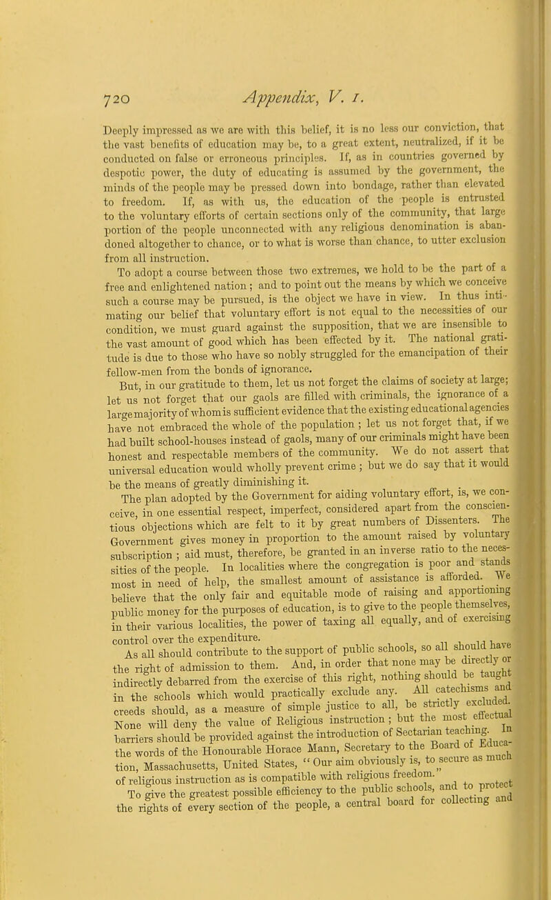 Deeply impressed as we are with this belief, it is no less our conviction, that the vast benefits of education may be, to a great extent, neutralized, if it be conducted on false or erroneous principles. If, as in countries governed by despotic power, the duty of educating is assumed by the government, the minds of the people may be pressed down into bondage, rather than elevated to freedom. If, as with us, the education of the people is entrusted to the voluntary efforts of certain sections only of the community, that large portion of the people unconnected with any religious denomination is aban- doned altogether to chance, or to what is worse than chance, to utter exclusion from all instruction. To adopt a course between those two extremes, we hold to be the part of a free and enlightened nation ; and to point out the means by which we conceive such a course may be pursued, is the object we have in view. In thus inti- mating our belief that voluntary effort is not equal to the necessities of our condition we must guard against the supposition, that we are insensible to the vast amount of good which has been effected by it. The national grati- tude is due to those who have so nobly struggled for the emancipation of their fellow-men from the bonds of ignorance. But, in our gratitude to them, let us not forget the claims of society at large; let us'not forget that our gaols are filled with criminals, the ignorance of a largemajorityof whomis sufficient evidence that the existing educational agencies have not embraced the whole of the population ; let us not forget that, if we had built school-houses instead of gaols, many of our criminals might have been honest and respectable members of the community. We do not assert that universal education would wholly prevent crime ; but we do say that it would be the means of greatly diminishing it. The plan adopted by the Government for aiding voluntary effort, is, we con- ceive in one essential respect, imperfect, considered apart from the conscien- tious objections which are felt to it by great numbers of Dissenters The Government gives money in proportion to the amount raised by voluntary subscription ; aid must, therefore, be granted in an inverse ratio to the neces- sities of the people. In localities where the congregation is poor and stands most in need of help, the smallest amount of assistance is aflorded. W e believe that the only fair and equitable mode of raising and apportioning trablic money for the purposes of education, is to give to the people themselves, in their various localities, the power of taxing all equally, and of exercising control over the expenditure. As all should contribute to the support of public schools, so aU should have the right of admission to them. And, in order that none may be directly o indirectly debarred from the exercise of this right, nothing shouId be> taught in the schools which would practically exclude any. All catechisms and creeds should, as a measure of simple justice to all be stei^«*J33 None will deny the value of Keligious instruction; but the most_ effectual barriers should be provided against the introduction of f^^gj the words of the Honourable Horace Mann Secretary to *e Bo«J^ tion, Massachusetts, United States, « Our aim obviously is, to secure as much of religious instruction as is compatible with religious freedom. To give the greatest possible efficiency to the pubhc schools, and to protect the rights of every section of the people, a central board for collecting and