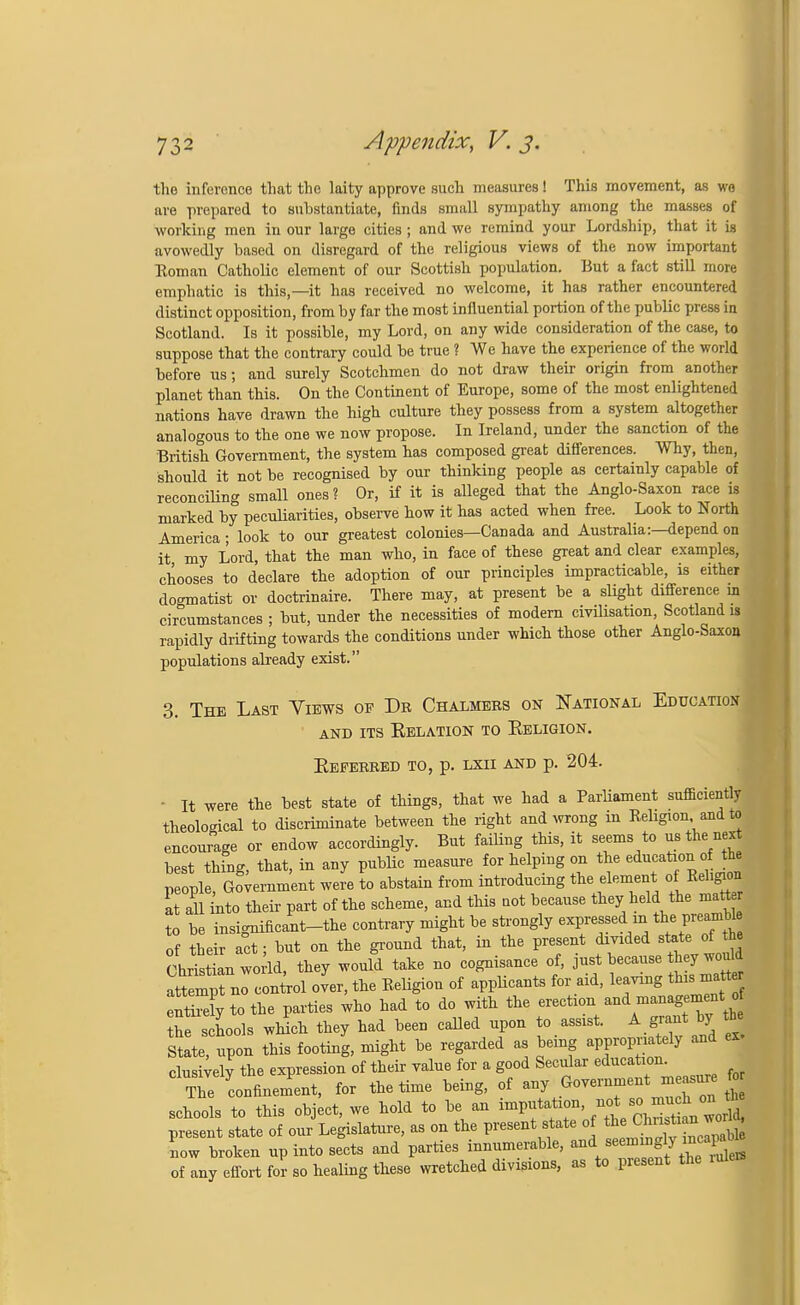 the inference that the laity approve such measures! This movement, as wo are prepared to substantiate, finds small sympathy among the masses of working men in our large cities; and we remind your Lordship, that it is avowedly based on disregard of the religious views of the now important Eoman Catholic element of our Scottish population. But a fact still more emphatic is this,—it has received no welcome, it has rather encountered distinct opposition, from by far the most influential portion of the public press in Scotland. Is it possible, my Lord, on any wide consideration of the case, to suppose that the contrary could be true ? We have the experience of the world before us; and surely Scotchmen do not draw their origin from another planet than this. On the Continent of Europe, some of the most enlightened nations have drawn the high culture they possess from a system altogether analogous to the one we now propose. In Ireland, under the sanction of the British Government, the system has composed great differences. Why, then, should it not be recognised by our thinking people as certainly capable of reconciling small ones? Or, if it is alleged that the Anglo-Saxon race is marked by peculiarities, observe how it has acted when free. Look to North America; look to our greatest colonies—Canada and Australia:—depend on it my Lord, that the man who, in face of these great and clear examples, chooses to declare the adoption of our principles impracticable, is either dogmatist or doctrinaire. There may, at present be a slight difference in circumstances ; but, under the necessities of modern civilisation, Scotland is rapidly drifting towards the conditions under which those other Anglo-Saxon populations already exist. 3. The Last Views op Dr Chalmers on National Education AND ITS EELATION TO KeLIGION. Eeferred to, p. LXH AND p. 204- It were the best state of things, that we had a ParUament sufficiently theological to discriminate between the right and wrong in Religion and to encourage or endow accordingly. But failing this, it seems to us the n«t best thing, that, in any public measure for helping on the education of the people Government were to abstain from introducing the element of Religion at all into their part of the scheme, and this not because they held the matter to be insignificant-the contrary might be strongly expressed in thepreamble of their act; but on the ground that, in the present divided state of the cUtian world, they woulf take no cognisance of, Just beoause hey won* attempt no control over, the Religion of applicants for aid, leaving this matte S^ to the parties who had to do with the erection and management o the schools which they had been called upon to assist. A grant by th State, upon this footing, might be regarded as being appropriately and clusively the expression of their value for a good Secular education. The confinement, for the time being, of any Government measure fo schools to this object, we hold to be an ^^J^^ZX present state of our Legislature, as on the present state of Chmti an wo* now broken up into sects and parties innumerable, »^ g- of any effort for so healing these wretched divisions, as to present the rulers