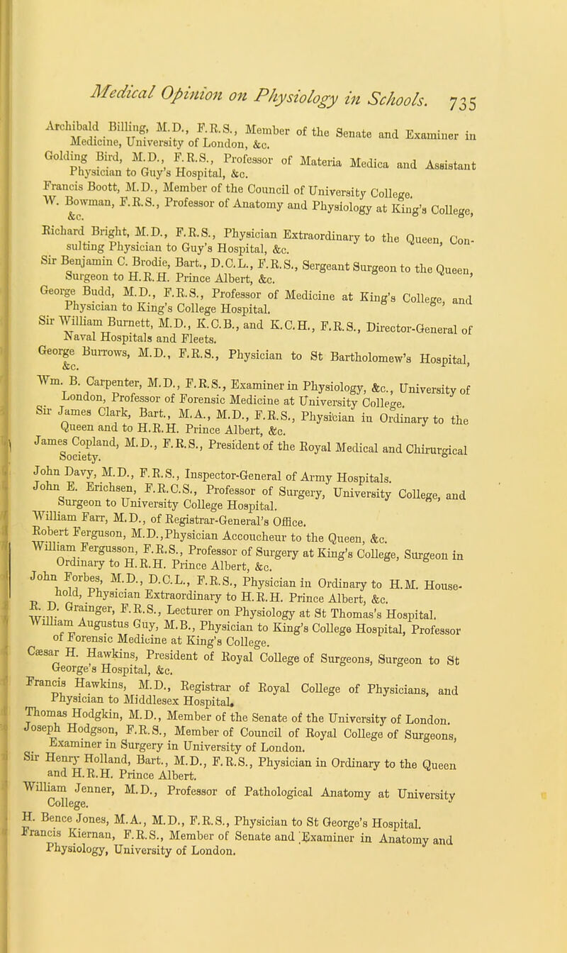 Archibald BilHng, M.D., F.R.S., Member of the Senate and Examiner in Medicine, University of London, &c. Golding Bird, M D ER.S Professor of Materia Medica and Assistant Physician to Guy's Hospital, &c. Francis Boott, M.D., Member of the Council of University Collejre W. Bowman, F.R.S., Professor of Anatomy and Physiology at King's College, Richard Bright, M.D., F.R.S., Physician Extraordinary to the Queen, Con- sulting Physician to Guy's Hospital, &c. Sir Benjamin C. Brodie, Bart., D.C.L., F.R.S., Sergeant Surgeon to the Queen, Surgeon to H.R.H. Prince Albert, &c. ' George Budd, M.D., F.R.S, Professor of Medicine at King's College and Physician to King's College Hospital. 81 Sir William Burnett, M.D., K.C.B.,and K.C.H., F.R.S., Director-General of .Naval Hospitals and Fleets. George Burrows, M.D., F.R.S., Physician to St Bartholomew's Hospital, Wm B Carpenter, M.D., F.R.S., Examiner in Physiology, &c, University of London, Professor of Forensic Medicine at University College Sir James Clark, Bart, M.A., M.D., F.R.S., Physician in Ordinary to the Queen and to H.R.H. Prince Albert, &c. JamSode?yand' M'D'' F'R'S*' Pre8identof the E°yal Medi^l and Chirurgical John Davy, M.D, F.R.S., Inspector-General of Army Hospitals. John E. Erichsen, F.R.C.S., Professor of Surgery, University College, and Surgeon to University College Hospital. William Fair, M.D., of Registrar-General's Office. Robert Ferguson, M.D.,Physician Accoucheur to the Queen, &c. William Fergusson, F.R.S., Professor of Surgery at King's College, Surgeon in Ordinary to H.R.H. Prince Albert, &c. John Forbes M.D., D.C.L., F.R.S., Physician in Ordinary to H.M. House- hold, Physidan Extraordinary to H.R.H. Prince Albert, &c. R. D. Grainger, F.R.S., Lecturer on Physiology at St Thomas's Hospital. William Augustus Guy, M.B., Physician to King's College Hospital, Professor ot forensic Medicine at King's College. Ceesar H. Hawkins, President of Royal°College of Surgeons, Surgeon to St George's Hospital, &c. Francis Hawkins, M.D., Registrar of Royal College of Physicians, and Physician to Middlesex Hospital. Thomas Hodgkin, M.D., Member of the Senate of the University of London. Joseph Hodgson, F.R.S., Member of Council of Royal College of Surgeons, Examiner in Surgery in University of London. Sir Henry Holland, Bart., M.D., F.R.S., Physician in Ordinary to the Queen and H.R.H. Prince Albert. William Jenner, M.D., Professor of Pathological Anatomy at University College. H. Bence Jones, M.A., M.D., F.R.S., Physician to St George's Hospital Francis Kiernan, F.R.S., Member of Senate and ;Examiner in Anatomy and Physiology, University of London.