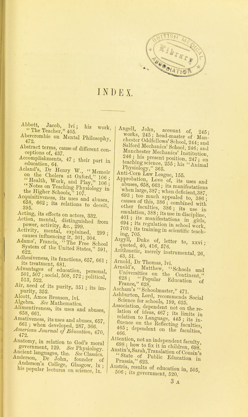 INDEX. Ahu°3 -rJa<l0b'„ lvi' his The Teacher, 405 Abercrombie on Mental Philosophy, Abstract terms, cause of different con- ceptions of, 437 Accomplishments, 47; their part in education, 64. AnnnC!iS' nl nHeni7 W- Memoir ™ tte Cholera at Oxford  106 • Health, Work, and Play,' 106 • the Higher Schools, 107 fi^181^116-!' itS,Uses and abus<*, 658, 662 ; its relations to deceit, Acting, its effects on actors, 332 Action, mental, distinguished'from power, activity, &c., 299. Activity, _ mental, explained, 299 • causes influencing it, 301, 304. Adams, Francis, - The Free School System of the United States, 591, Adhesiveness, its functions, 657, 661 • its treatment, 681 ' Ad*n?°f- fducati0*, Personal, 5?3; 522; ' 5°8' 572'P°litical> Air, need of its purity, 351 ; its im* purity, 352. Alcott, Amos Bronsou, lvi Algebra. See Mathematics. ^onlZeness> its uses a™1 ^uses, 000, ool. -Amativeness, its uses and abuses, 657 o61 ; when developed, 287, 366 ' American Journal of Education, 470 472. ' Anatomy, in relation to God's moral government, 129. See Physiologv Ancient languages, the. See Classics. Anderson, Dr John, founder of Anderson's College, Glasgow, Ix • ma popular lectures on science, lx ' Angell, John, account of, 245- works, 245 ; head-master of • Man- chester Oddfellows' School, 244 and Salford Mechanics' School,' 246 and Manchester Mechanics' Institution 246 ; his present position, 247- on teaching science, 255; his An mal Physiology, 365. Anti-Corn Law League, 155 Approbation Love of, its uses and abuses, 658, 663; its manifestations when large, 387; when deficient, 387, oOd ; too much appealed to, 386 ' causes of this, 386 ; combined with other faculties, 386 ; its use in emulation, 388; its use in discipline, 401 ; its manifestations in girls 694 ; its regulation in school work! Vol tralD1DgiD scientific teach- ing, /oo. Argyll, Duke of, letter to, xxvi • quoted, 40, 416, 576. ' Arithmetic, merely instrumental, 26 io, 51. ' ' Arnold, Dr Thomas, lvi Arnold's, Matthew, Schools and Universities on the Continent, 628; 'Popular Education of France, 628, Ascham's Schoolmaster, 47i Ashburton Lord, recommends Social Science for schools, 199, 625 Association, dependent not on the re- la ion °f ideas, 467; its limits in relation to Language, 445 ; its in- fluence on the Reflecting faculties, 465; dependent on the faculties, Attention, not an independent faculty, 698 ; how to fix it in children, 698 Austin s Sarah,Translation of Cousin's State of Public Education in Prussia, 623. Austria, results of education in, 505 506 ; its government, 520. 3 A