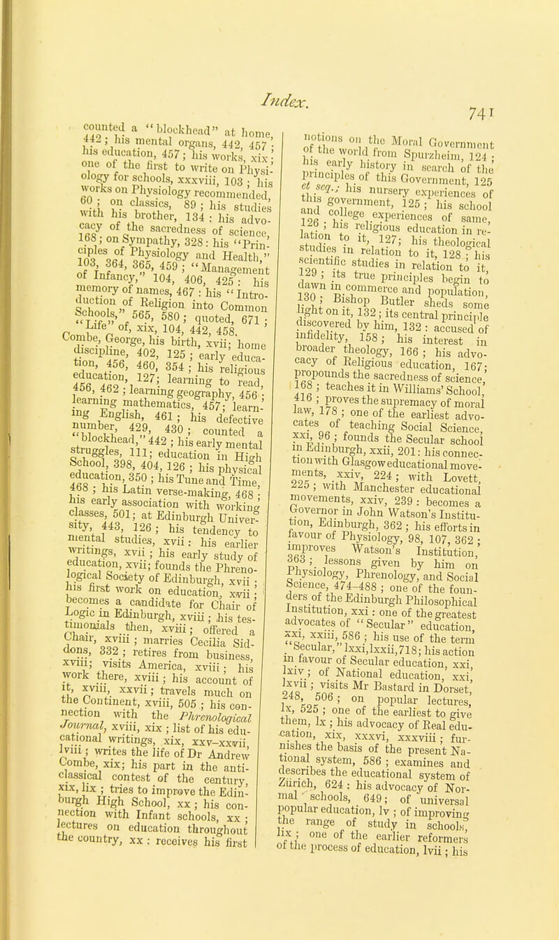 counted a blockhead at home his mental organs, 442 457- his education, 457; his works xk-' one of the first to write on Phvsi-' ology for schools, xxxviii, 103 ; his works on Physiology recommended, with Ins brother, 134 : his advo- • V on Sympathy, 328: his Prim 103 364, 365, 459 ; Management of Infancy, 104, 406, 425 • his memory of names, 467 : his « Intro- ductmn of Eeligion into Common Sfig* f56?' 580; quoted, 6?1* Life of, xix, 104, 442, 458 Combe, George, his birth, xvii; home disczphne, 402, 125 ; early'educa- tion, 456, 460, 354 ; his relig ouS ducation, 127; learning to K 40b, 462 , learning geography, 456 • learning mathematics, 457; learn-' mg English, 461; his defective blockhead, 442 ; his early mental struggles, 111; education in Hi™ School, 398, 404,126;hisphvsL&al S01?11',3?? ; llisTuneand Time «t)8 ; his Latin verse-making 468 • his early association with working classes, 501; at Edinburgh Univei? sity, 443, 126 ; his tendency to mental studies, xvii: his earlier wr tlngSi xv hig ear] education, xvii; founds the Phreno- logical Society of Edinburgh, xvii • his first work on education, x3i ' becomes a candidate for Chair of Logic hi Edinburgh, xvih; his tes- timonials then, xviii; offered a Oiiair, xvm ; marries Cecilia Sid- dons, 332 ; retires from business xvm; visits America, xviii; his work there, xviii; his account of it, xviu xxvii; travels much on the Continent, xviii, 505 ; his con- nection with the Phrenological Journal, xvm, xix ; list of his edu- cational writings, xix, xxv-xxvii, inn; writes the life of Dr Andrew Combe xix; his part in the anti- classical contest of the century, xix, lix ; tides to improve the Edin- burgh High School, xx; his con- nection with Infant schools, xx • lectures on education throughout the country, xx : receives his first 741 of tCl '!/■' Moral Government of the work! from Spurzheim, 124; early history in search of the Punches of this Government, 125 tv,K US nurseiy experiences of tins government, 125; his school ami college experiences of same, 1M , his religious education in re Ss fn V5J ^theological studies in relation to it 128?).w .scientific studies in relation \o \t, ^9 , its true principles begin to dawn in.commerce an'd population 130; Bishop Butler sheds some Jght on 1,132 ; its central principle discovered by him, 132 : accused of nfidehty 158; his interest in broader theology, 166 ; his advo- cacy ot Kehgious education, 167- propounds the sacredness of science,' 168 ; teaches it in Williams' School 416 ; proves the supremacy of moral law, 178 ; one of the earliest advo- cates of teaching Social Science, xx^ 96 ; founds the Secular school in Edinburgh, xxii, 201: his connec- tion with Glasgoweducational movel ments, xxiv 224; with Lovett, ^25 ; with Manchester educational movements, xxiv, 239 : becomes a Governor in John Watson's Institu- tion, Edinburgh, 362 ; his efforts in lavour of Physiology, 98, 107, 362 ; improves Watson's Institution, £63;. lessons given by him on 1 hysiology Phrenology, and Social Science 474-488 ; one of the foun- ders of the Edinburgh Philosophical Institution, xxi : one of the greatest advocates of Secular education xxi, xxni 586 ; his use of the term . Secular, lxxi,lxxii,718; his action in favour of Secular education, xxi \xiv ; of National education, xxi' S«U ;Cn*itS Mr Bastard in Doraet, i Me ' 0n Popular lectures, ix, bib ; one of the earliest to give them, lx ; his advocacy of Eeal edu- cation, xix, xxxvi, xxxviii; fur- nishes the basis of the present Na- tional system, 586 ; examines and describes the educational system of Zurich, 624 : his advocacy of Nor- mal ' schools, 649; of universal popular education, lv ; of improving the range of study in schools lix : one of the earlier reformers ol the process of education, lvii • his