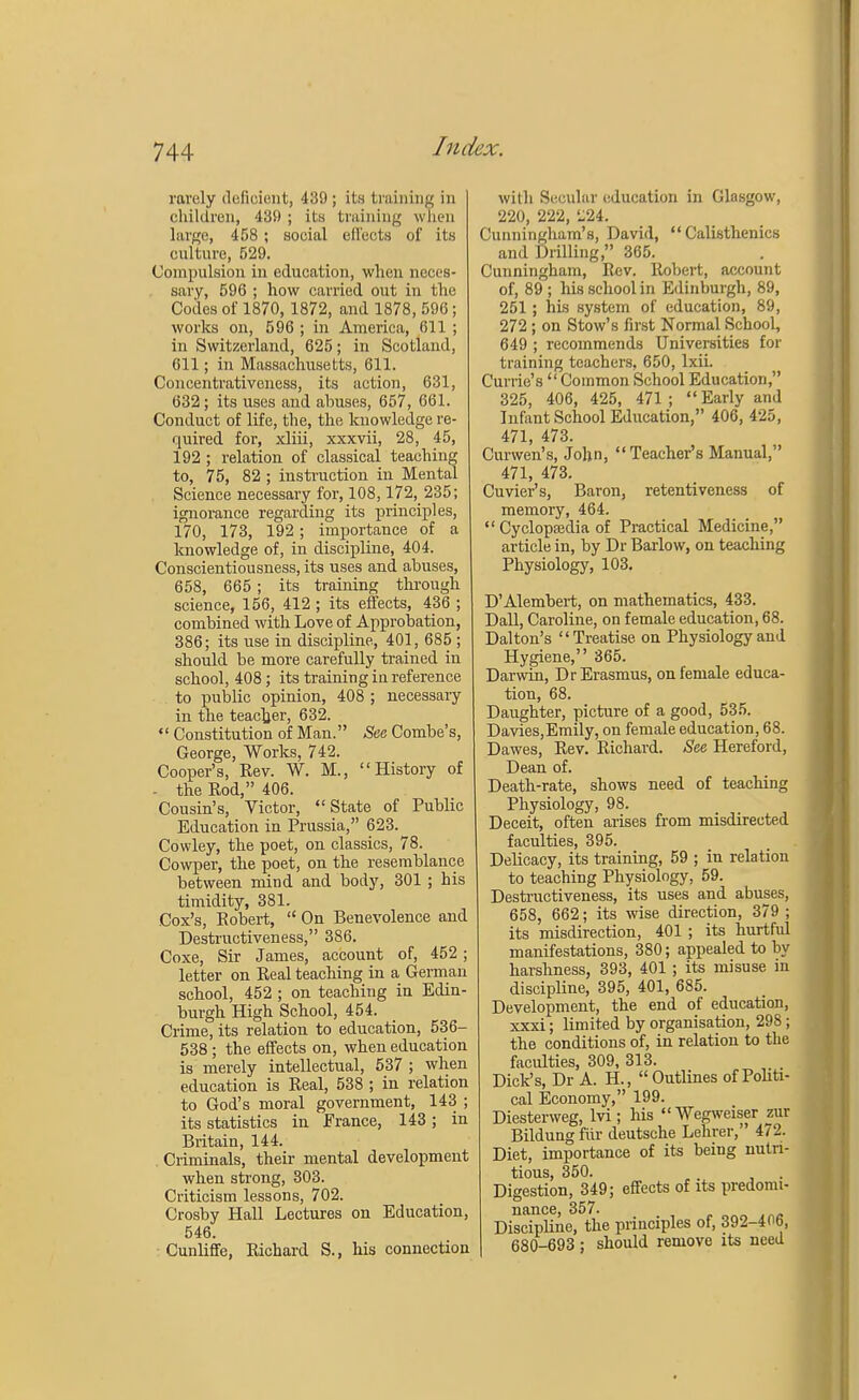 rarely defioient, 439 ; its training in children, 439 ; its training when large, 458; social effects of its culture, 529. Compulsion in education, when neces- sary, 596 ; how carried out in the Codes of 1870, 1872, and 1878, 596; works on, 596 ; in America, 611 ; in Switzerland, 625; in Scotland, 611; in Massachusetts, 611. Concentrativeness, its action, 631, 632; its uses and abuses, 657, 661. Conduct of life, the, the knowledge re- quired for, xliii, xxxvii, 28, 45, 192 ; relation of classical teaching to, 75, 82 ; instruction in Mental Science necessary for, 108,172, 235; ignorance regarding its principles, 170, 173, 192; importance of a knowledge of, in discipline, 404. Conscientiousness, its uses and abuses, 658, 665; its training through science, 156, 412 ; its effects, 436 ; combined with Love of Approbation, 386; its use in discipline, 401, 685 ; should be more carefully trained in school, 408; its training in reference to public opinion, 408 ; necessary in the teacher, 632.  Constitution of Man. See Combe's, George, Works, 742. Cooper's, Rev. W. M., History of - the Rod, 406. Cousin's, Victor, State of Public Education in Prussia, 623. Cowley, the poet, on classics, 78. Cowper, the poet, on the resemblance between mind and body, 301 ; his timidity, 381. Cox's, Robert,  On Benevolence and Destructiveness, 386. Coxe, Sir James, account of, 452; letter on Real teaching in a German school, 452 ; on teaching in Edin- burgh High School, 454. Crime, its relation to education, 536- 538; the effects on, when education is merely intellectual, 537 ; when education is Real, 538 ; in relation to God's moral government, 143 ; its statistics in France, 143; in Britain, 144. Criminals, their mental development when strong, 303. Criticism lessons, 702. Crosby Hall Lectures on Education, 546. Cunliffe, Richard S., his connection with Secular education in Glasgow, 220, 222, '-24. Cunningham's, David, Calisthenics and Drilling, 365. Cunningham, Eev. Robert, account of, 89; his school in Edinburgh, 89, 251 ; his system of education, 89, 272 ; on Stow's first Normal School, 649 ; recommends Universities for training teachers, 650, lxii. Currie's  Common School Education, 325, 406, 425, 471; Early and Infant School Education, 406, 425, 471, 473. Curwen's, John, Teacher's Manual, 471, 473. Cuvier's, Baron, retentiveness of memory, 464.  Cyclopedia of Practical Medicine, article in, by Dr Barlow, on teaching Physiology, 103. D'Alembert, on mathematics, 433. Dall, Caroline, on female education, 68. Dalton's Treatise, on Physiology and Hygiene, 365. Darwin, Dr Erasmus, on female educa- tion, 68. Daughter, picture of a good, 535. Davies,Emily, on female education, 68. Dawes, Rev. Richard. See Hereford, Dean of. Death-rate, shows need of teaching Physiology, 98. Deceit, often arises from misdirected faculties, 395. Delicacy, its training, 59 ; in relation to teaching Physiology, 59. Destructiveness, its uses and abuses, 658, 662; its wise direction, 379 ; its misdirection, 401 ; its hurtful manifestations, 380; appealed to by harshness, 393, 401 ; its misuse in discipline, 395, 401, 685. Development, the end of education, xxxi; limited by organisation, 298; the conditions of, in relation to the faculties, 309, 313. Dick's, Dr A. H, Outlines of Politi- cal Economy, 199. Diesterweg, lvi ; his  Wegweiser zur Bildung fur deutsche Lehrer, 4/2. Diet, importance of its being nutri- tious, 350. Digestion, 349; effects of its predomi- nance, 357. Discipline, the principles of, 392-4 0b, 680-693 ; should remove its need