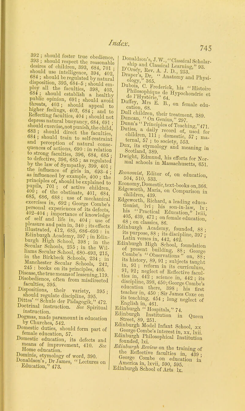 392 ; should foster true obedience 393 ; should respect the reasonable desires of children, 393, 684, 701 • should use intelligence, 394, 402' 684 ; should be regulated by natural disposition, 395, 684-5 ; should em- ploy all the faculties, 398, 403 684 ; should establish a healthy public opinion, 691; should avoid threats, 403; should appeal to higher feelings, 403, 684; and to Reflecting faculties, 404 ; should not depress natural buoyancy, 684 691 • should exercise,not punish, the child' 683 ; should direct the faculties, 684 ; should train to self-restraint and perception of natural conse- quences of actions, 690 : in relation to strong faculties, 396, 684, 685 • to defective, 396, 685 ; as regulated by the law of Sympathy, 399, 401 • the influence of girls in, 693-4 • as influenced by example, 400 ; the principles of, should be explained to VaTU' J0} '' of active children, 400; of the obstinate, 401, 684 685, 686, 688 ; use of mechanical exercises in, 692 ; George Combe's ?n?°J1Aar exPerieuces of its defects, 402-404 ; importance of knowledge of self and life in, 404; use of pleasure and pain in, 340 ; its effects illustrated, 412, 685, 686-693 : iu Edinburgh Academy, 397 ; in Edin- burgh High School, 398 ; in the Secular Schools, 255 ; in the Wil- liams Secular School, 680-693 215 m the Birkbeck Schools, 234; in Manchester Secular Schools, 242, 245 : books on its principles, 405. ' -Disease, the true means of lesseni ng, 119 Disobedience, often from misdirected faculties, 395. Dispositions, their variety, 395 • should regulate discipline, 395. Dittes'  Schule der Padagogik, 472. Doctrinal instruction. See Spiritual instruction. Dogmas, made paramount in education by Churches, 542. Domestic duties, should form part of female education, 57. Domestic education, its defects and means of improvement, 410. See Home education. Dominie, etymology of word, 390. Donaldson's, Dr James, Lectures on Education, 473. 745 Dofi?tid80!iV'^-Cla86i°al Scholar- Dpbl?n' Vrederi<*, his Plistoirc ^cSfo'n,^ * °n *du- Dull children, their treatment, 389 Duncan, On Genius, 297 Dunn's  Principles of Teaching,47l Duties a dady record of, used for children 111 ; domestic, 57 ; ma- ternal, 57 ; to society, 553. Dux, its etymology and meaning in Scotland, 389. ° Dwight, Edmund, his efforts for Nor- mal schools in Massachusetts, 651 EcS%tbSr of'on educati-' Economy.Domestic, text-books on,366 Edgeworth, Maria, on Comparison in children, 439. Edgeworth, Richard, a leading educa- tionist lvi ; his son-in-law, lx; his Practical Education, lviii 405, 439 471 ; on female education! 68 ; on classics, 86. Edinburgh Academy, founded, 88- its purpose, 88 ; its discipline, 397 •' Latin verses in, 442 462 Edinburgh High School, foundation of present building, 88; George Combes Observations on 8S- its history, 89, 91 ; subjects taught m' ! ; ref°m in its curriculum, 91, 92; neglect of Reflective facul- ties in, 442 ; science in, 442 • its discipline, 398, 450; George Combe's education there, 398; his first teacher m, 450 ; Sir James Coxe on its teaching, 454 ; long neglect of English in, 461. Edinburgh Hospitals, 74. Edinburgh Institution in Queen Street, 89, 251. Edinburgh Model Infant School, xx George Combe's interest in, xx, lxii Edinburgh Philosophical Institution founded, ba. Edinburgh Review on the training of the Reflective faculties in, 439 • George Combe on education in America in, Ixvii, 590, 595. Edinburgh School of Arts lx