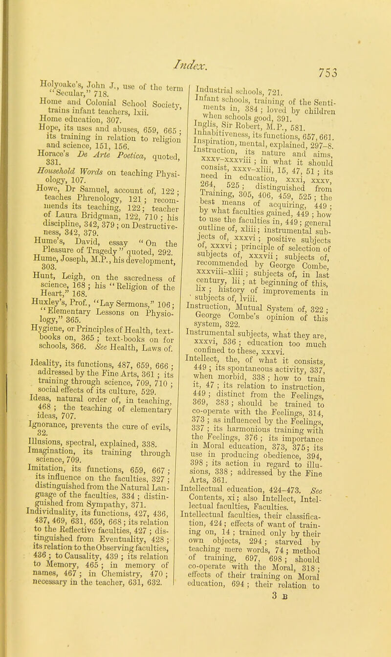 Holyoake's, John J., use of the term Secular, 718. Home and Colonial School Society trains infant teachers, lxii. Home education, 307. Hope, its uses and abuses, 659, 665 • its training in relation to religion and science, 151, 156. Horace's Be Arte Poctica, quoted, 331. Household Words on teaching Physi- ology, 107. ° y Howe, Dr Samuel, account of, 122 • teaches Phrenology, 121 ; recom- mends its teaching, 122; teacher of Laura Bridgman, 122, 710 ; his discipline, 342, 379 ; on Destructive- ness, 342, 379. Hume's, David, essay On the Pleasure of Tragedy ' quoted, 292 Hume, Joseph, M.P., his development, 303. 1 ' Hunt, Leigh, on the sacredness of science, 168 ; his Religion of the Heart, 168. Huxley's, Prof., Lay Sermons, 106; Elementary Lessons on Physio- logy, 365. J Hygiene, or Principles of Health, text- books on, 365 ; text-books on for schools, 366. See Health, Laws of 75. Ideality, its functions, 487, 659, 666 • addressed by the Fine Arts, 361 ; its training through science, 709, 710 • social effects of its culture, 529. ' Ideas, natural order of, in teaching, 468 ; the teaching of elementary ideas, 707. Ignorance, prevents the cure of evils 32. Illusions, spectral, explained, 338. Imagination, its training through science, 709. Imitation, its functions, 659, 667 ; its influence on the faculties, 327 ; distinguished from the Natural Lan- guage of the faculties, 334 ; distin- guished from Sympathy, 371. Individuality, its functions, 427, 436, 437, 469, 631, 659, 668 ; its relation to the Reflective faculties, 427 ; dis- tinguished from Eventuality, 428 ; its relation to the Observing faculties, 436 ; to Causality, 439 ; its relation to Memory, 465 ; in memory of names, 467 ; in Chemistry, 470 ; necessary in the teacher, 631, 632. [ndustrial schools, 721. Infant schools, training of the Senti- ments in, 384 ; loved by children when schools good, 391 Jnglu, Sir Robert, M.P., 581 tnnahitiveness, its functions, 657,661 Inspiration, mental, explained, 297-8. Instruction, its nature and aims xxxv-xxxviii ; in what it should consist, xxxv-xliii, 15, 47, 51 • its need in education, xxxi, xxxv 264, 525; distinguished from Training, 305, 406, 459, 525 ; the best means of acquiring, 449- by what faculties gained, 449 ; how to use the faculties in, 449; general outline of, xliii; instrumental sub- jects of, xxxvi; positive subjects ot, xxxvi; principle of selection of subjects of, xxxvii; subjects of, recommended by George Combe xxxviii-xliii ; subjects of, in last century, In ; at beginning of this, nx ; history of improvements in subjects of, lviii. Instruction, Mutual System of, 322 • George Combe's opinion of this system, 322. Instrumental subjects, what they are, xxxvi, 536 ; education too much confined to these, xxxvi. Intellect, the, of what it consists, 449 ; its spontaneous activity, 337' when morbid, 338 ; how to train it, 47 ; its relation to instruction, 449 ; distinct from the Feelings, 369, 383 ; should be trained to co-operate with the Feelings, 314, 373 ; as influenced by the Feelings^ 337 ; its harmonious training with the Feelings, 376 ; its importance in Moral education, 373, 375; its use in producing obedience, 394, 398 ; its action hi regard to illu- sions, 338 ; addressed by the Fine Arts, 361. Intellectual education, 424-473. See Contents, xi; also Intellect, Intel- lectual faculties, Faculties. Intellectual faculties, their classifica- tion, 424; effects of want of train- ing on, 14 ; trained only by their own objects, 294 ; starved by teaching mere words, 74; method of training, 697, 698; should co-operate with the Moral, 318 ; effects of their training on Moral education, 694 ; their relation to 3 B