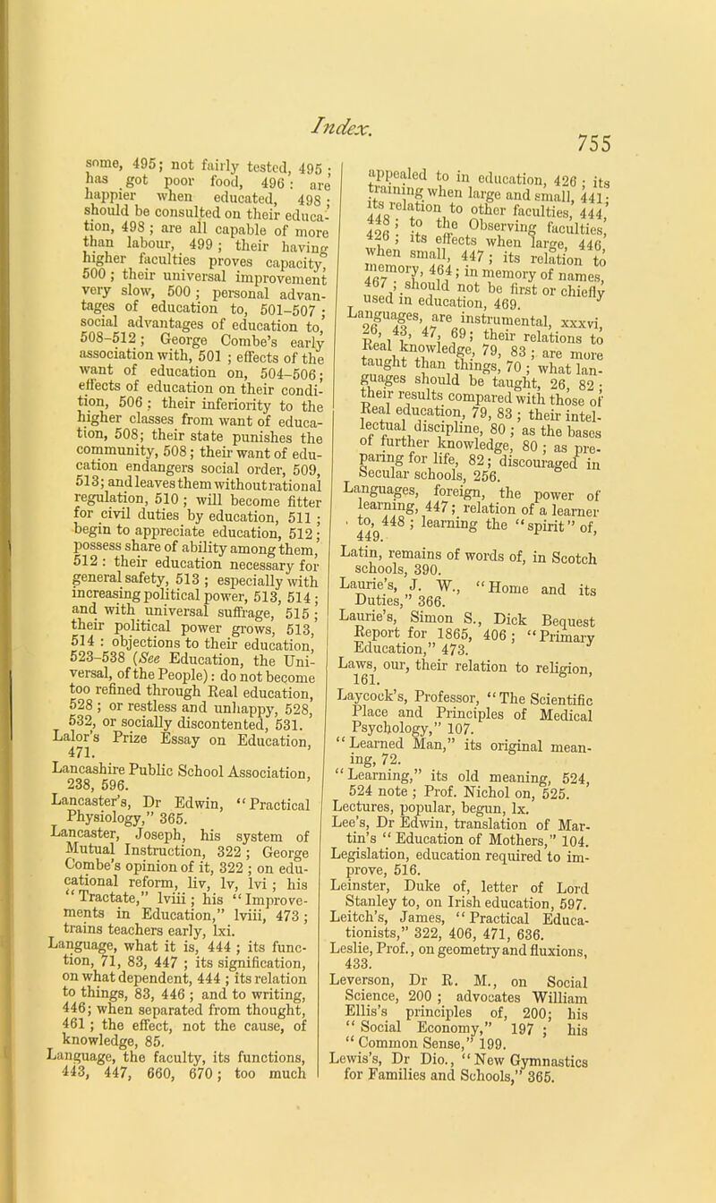 some, 495; not fairly tested, 495 • has got poor food, 496 : are happier when educated, 498 • should be consulted on their educa- tion, 498 ; are all capable of more than labour, 499 ; their having higher faculties proves capacity, 500 ; their universal improvement very slow, 500 ; personal advan- tages of education to, 501-507 • social advantages of education to,' 508-512; George Combe's early association with, 501 ; effects of the want of education on, 504-506; effects of education on their condi- tion, 506 ; their inferiority to the higher classes from want of educa- tion, 508; their state punishes the community, 508; their want of edu- cation endangers social order, 509, 513; and leaves them without ration al regulation, 510; will become fitter for civil duties by education, 511 ; begin to appreciate education, 512; possess share of ability among them,' 512 : their education necessary for general safety, 513; especially with increasing political power, 513, 514; and with universal suffrage, 515 ; their political power grows, 513, 514 : objections to their education! 523-538 {See Education, the Uni- versal, of the People): do not become too refined through Real education, 528 ; or restless and unhappy, 528, 532, or socially discontented, 531. Lalor's Prize Essay on Education 471. Lancashire Public School Association 238, 596. Lancaster's, Dr Edwin, Practical Physiology, 365. Lancaster, Joseph, his system of Mutual Instruction, 322; George Combe's opinion of it, 322 ; on edu- cational reform, liv, Iv, lvi ; his Tractate, lviii; his Improve- ments in Education, lviii, 473; trains teachers early, lxi. Language, what it is, 444 ; its func- tion, 71, 83, 447 ; its signification, on what dependent, 444 ; its relation to things, 83, 446 ; and to writing, 446; when separated from thought, 461; the effect, not the cause, of knowledge, 85. Language, the faculty, its functions, 443, 447, 660, 670 ; too much 755 appealed to in education, 426 • its tmimngwhen large and small, 441 its relation to other faculties, 444 4$ '• t ^ .0bS<rhlS fuc«lties , its effects when lar-e 446 when small, 447 ; its relation to memory, 464; in memory of names! 467 ; should t be firsU , used in education, 469 y Rp,1i' 7\ I9'' theiv Nations to taught than things, 70 ; what lan- guages should be taught, 26 89 • their results compared with those of Real education, 79, 83 ; their intel- lectual discipline, 80 ; as the bases of further knowledge, 80 ; as pre- paring for life, 82; discouraged in (secular schools, 256. Languages, foreign, the power of learning, 447; relation of a learner • to, 448 ; learning the spirit of 449. Latin, remains of words of, in Scotch schools, 390. Laurie's, J. W., Home and its Duties, 366. Laurie's, Simon S., Dick Bequest Report for 1865, 406 ; Primary Education, 473. Laws, our, their relation to religion 161. 8 ' Laycock's, Professor,  The Scientific Place and Principles of Medical Psychology, 107. Learned Man, its original mean- ing, 72. Learning, its old meaning, 524, 524 note ; Prof. Nichol on, 525. Lectures, popular, begun, lx. Lee's, Dr Edwin, translation of Mar- tin's  Education of Mothers, 104. Legislation, education required to im- prove, 516. Leinster, Duke of, letter of Lord Stanley to, on Irish education, 597. Leitch's, James, Practical Educa- tionists, 322, 406, 471, 636. Leslie, Prof., on geometry and fluxions, 433. Leverson, Dr R. M., on Social Science, 200 ; advocates William Ellis's principles of, 200; his  Social Economy, 197 ; his  Common Sense, 199. Lewis's, Dr Dio.,  New Gymnastics for Families and Schools, 365.